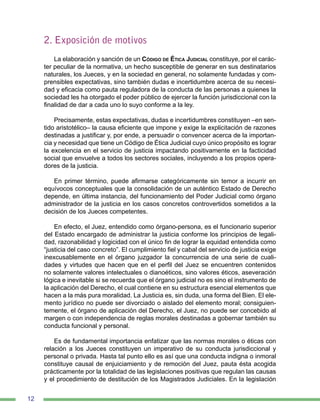 12
2. Exposición de motivos
La elaboración y sanción de un Código de Ética Judicial constituye, por el carác-
ter peculiar de la normativa, un hecho susceptible de generar en sus destinatarios
naturales, los Jueces, y en la sociedad en general, no solamente fundadas y com-
prensibles expectativas, sino también dudas e incertidumbre acerca de su necesi-
dad y eficacia como pauta reguladora de la conducta de las personas a quienes la
sociedad les ha otorgado el poder público de ejercer la función jurisdiccional con la
finalidad de dar a cada uno lo suyo conforme a la ley.
Precisamente, estas expectativas, dudas e incertidumbres constituyen –en sen-
tido aristotélico– la causa eficiente que impone y exige la explicitación de razones
destinadas a justificar y, por ende, a persuadir o convencer acerca de la importan-
cia y necesidad que tiene un Código de Ética Judicial cuyo único propósito es lograr
la excelencia en el servicio de justicia impactando positivamente en la facticidad
social que envuelve a todos los sectores sociales, incluyendo a los propios opera-
dores de la justicia.
En primer término, puede afirmarse categóricamente sin temor a incurrir en
equívocos conceptuales que la consolidación de un auténtico Estado de Derecho
depende, en última instancia, del funcionamiento del Poder Judicial como órgano
administrador de la justicia en los casos concretos controvertidos sometidos a la
decisión de los Jueces competentes.
En efecto, el Juez, entendido como órgano-persona, es el funcionario superior
del Estado encargado de administrar la justicia conforme los principios de legali-
dad, razonabilidad y logicidad con el único fin de lograr la equidad entendida como
“justicia del caso concreto”. El cumplimiento fiel y cabal del servicio de justicia exige
inexcusablemente en el órgano juzgador la concurrencia de una serie de cuali-
dades y virtudes que hacen que en el perfil del Juez se encuentren contenidos
no solamente valores intelectuales o dianoéticos, sino valores éticos, aseveración
lógica e inevitable si se recuerda que el órgano judicial no es sino el instrumento de
la aplicación del Derecho, el cual contiene en su estructura esencial elementos que
hacen a la más pura moralidad. La Justicia es, sin duda, una forma del Bien. El ele-
mento jurídico no puede ser divorciado o aislado del elemento moral; consiguien-
temente, el órgano de aplicación del Derecho, el Juez, no puede ser concebido al
margen o con independencia de reglas morales destinadas a gobernar también su
conducta funcional y personal.
Es de fundamental importancia enfatizar que las normas morales o éticas con
relación a los Jueces constituyen un imperativo de su conducta jurisdiccional y
personal o privada. Hasta tal punto ello es así que una conducta indigna o inmoral
constituye causal de enjuiciamiento y de remoción del Juez, pauta ésta acogida
prácticamente por la totalidad de las legislaciones positivas que regulan las causas
y el procedimiento de destitución de los Magistrados Judiciales. En la legislación
 