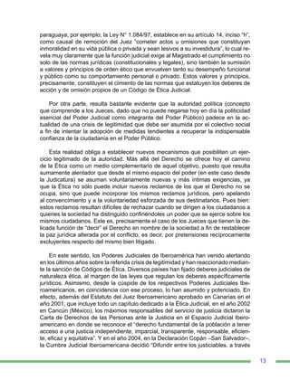 13
paraguaya, por ejemplo, la Ley N° 1.084/97, establece en su artículo 14, inciso “h”,
como causal de remoción del Juez “cometer actos u omisiones que constituyan
inmoralidad en su vida pública o privada y sean lesivos a su investidura”, lo cual re-
vela muy claramente que la función judicial exige al Magistrado el cumplimiento no
solo de las normas jurídicas (constitucionales y legales), sino también la sumisión
a valores y principios de orden ético que envuelven tanto su desempeño funcional
y público como su comportamiento personal o privado. Estos valores y principios,
precisamente, constituyen el cimiento de las normas que estatuyen los deberes de
acción y de omisión propios de un Código de Ética Judicial.
Por otra parte, resulta bastante evidente que la autoridad política (concepto
que comprende a los Jueces, dado que no puede negarse hoy en día la politicidad
esencial del Poder Judicial como integrante del Poder Público) padece en la ac-
tualidad de una crisis de legitimidad que debe ser asumida por el colectivo social
a fin de intentar la adopción de medidas tendientes a recuperar la indispensable
confianza de la ciudadanía en el Poder Público.
Esta realidad obliga a establecer nuevos mecanismos que posibiliten un ejer-
cicio legitimado de la autoridad. Más allá del Derecho se ofrece hoy el camino
de la Ética como un medio complementario de aquel objetivo, puesto que resulta
sumamente alentador que desde el mismo espacio del poder (en este caso desde
la Judicatura) se asuman voluntariamente nuevas y más íntimas exigencias, ya
que la Ética no sólo puede incluir nuevos reclamos de los que el Derecho no se
ocupa, sino que puede incorporar los mismos reclamos jurídicos, pero apelando
al convencimiento y a la voluntariedad esforzada de sus destinatarios. Pues bien:
estos reclamos resultan difíciles de rechazar cuando se dirigen a los ciudadanos a
quienes la sociedad ha distinguido confiriéndoles un poder que se ejerce sobre los
mismos ciudadanos. Este es, precisamente el caso de los Jueces que tienen la de-
licada función de “decir” el Derecho en nombre de la sociedad a fin de restablecer
la paz jurídica alterada por el conflicto, es decir, por pretensiones recíprocamente
excluyentes respecto del mismo bien litigado.
En este sentido, los Poderes Judiciales de Iberoamérica han venido alertando
en los últimos años sobre la referida crisis de legitimidad y han reaccionado median-
te la sanción de Códigos de Ética. Diversos países han fijado deberes judiciales de
naturaleza ética, al margen de las leyes que regulan los deberes específicamente
jurídicos. Asimismo, desde la cúspide de los respectivos Poderes Judiciales Ibe-
roamericanos, en coincidencia con ese proceso, lo han asumido y potenciado. En
efecto, además del Estatuto del Juez Iberoamericano aprobado en Canarias en el
año 2001, que incluye todo un capítulo dedicado a la Ética Judicial, en el año 2002
en Cancún (México), los máximos responsables del servicio de justicia dictaron la
Carta de Derechos de las Personas ante la Justicia en el Espacio Judicial Ibero-
americano en donde se reconoce el “derecho fundamental de la población a tener
acceso a una justicia independiente, imparcial, transparente, responsable, eficien-
te, eficaz y equitativa”. Y en el año 2004, en la Declaración Copán –San Salvador–,
la Cumbre Judicial Iberoamericana decidió “Difundir entre los justiciables, a través
 