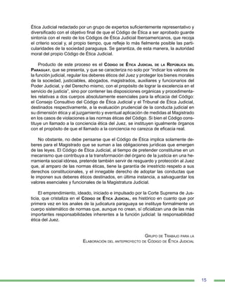 15
Ética Judicial redactado por un grupo de expertos suficientemente representativo y
diversificado con el objetivo final de que el Código de Ética a ser aprobado guarde
sintonía con el resto de los Códigos de Ética Judicial Iberoamericanos, que recoja
el criterio social y, al propio tiempo, que refleje lo más fielmente posible las parti-
cularidades de la sociedad paraguaya. Se garantiza, de esta manera, la autoridad
moral del propio Código de Ética Judicial.
Producto de este proceso es el Código de Ética Judicial de la República del
Paraguay, que se presenta, y que se caracteriza no solo por “indicar los valores de
la función judicial, regular los deberes éticos del Juez y proteger los bienes morales
de la sociedad, justiciables, abogados, magistrados, auxiliares y funcionarios del
Poder Judicial, y del Derecho mismo, con el propósito de lograr la excelencia en el
servicio de justicia”, sino por contener las disposiciones orgánicas y procedimenta-
les relativas a dos cuerpos absolutamente esenciales para la eficacia del Código:
el Consejo Consultivo del Código de Ética Judicial y el Tribunal de Ética Judicial,
destinados respectivamente, a la evaluación prudencial de la conducta judicial en
su dimensión ética y al juzgamiento y eventual aplicación de medidas al Magistrado
en los casos de violaciones a las normas éticas del Código. Si bien el Código cons-
tituye un llamado a la conciencia ética del Juez, se instituyen igualmente órganos
con el propósito de que el llamado a la conciencia no carezca de eficacia real.
No obstante, no debe pensarse que el Código de Ética implica solamente de-
beres para el Magistrado que se suman a las obligaciones jurídicas que emergen
de las leyes. El Código de Ética Judicial, al tiempo de pretender constituirse en un
mecanismo que contribuya a la transformación del órgano de la justicia en una he-
rramienta social idónea, pretende también servir de resguardo y protección al Juez
que, al amparo de las normas éticas, tiene la garantía de irrestricto respeto a sus
derechos constitucionales, y el innegable derecho de adoptar las conductas que
le imponen sus deberes éticos destinados, en última instancia, a salvaguardar los
valores esenciales y funcionales de la Magistratura Judicial.
El emprendimiento, ideado, iniciado e impulsado por la Corte Suprema de Jus-
ticia, que cristaliza en el Código de Ética Judicial, es histórico en cuanto que por
primera vez en los anales de la judicatura paraguaya se instituye formalmente un
cuerpo sistemático de normas que, aunque no crean, sí oficializan una de las más
importantes responsabilidades inherentes a la función judicial: la responsabilidad
ética del Juez.
	
Grupo de Trabajo para la
Elaboración del anteproyecto de Código de Ética Judicial
 