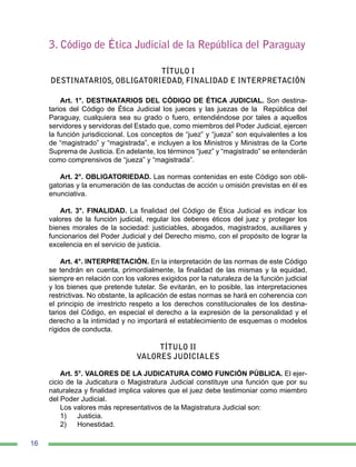 16
3. Código de Ética Judicial de la República del Paraguay
TÍTULO I
DESTINATARIOS, OBLIGATORIEDAD, FINALIDAD E INTERPRETACIÓN
Art. 1°. DESTINATARIOS DEL CÓDIGO DE ÉTICA JUDICIAL. Son destina-
tarios del Código de Ética Judicial los jueces y las juezas de la República del
Paraguay, cualquiera sea su grado o fuero, entendiéndose por tales a aquellos
servidores y servidoras del Estado que, como miembros del Poder Judicial, ejercen
la función jurisdiccional. Los conceptos de “juez” y “jueza” son equivalentes a los
de “magistrado” y “magistrada”, e incluyen a los Ministros y Ministras de la Corte
Suprema de Justicia. En adelante, los términos “juez” y “magistrado” se entenderán
como comprensivos de “jueza” y “magistrada”.
Art. 2°. OBLIGATORIEDAD. Las normas contenidas en este Código son obli-
gatorias y la enumeración de las conductas de acción u omisión previstas en él es
enunciativa.
Art. 3°. FINALIDAD. La finalidad del Código de Ética Judicial es indicar los
valores de la función judicial, regular los deberes éticos del juez y proteger los
bienes morales de la sociedad: justiciables, abogados, magistrados, auxiliares y
funcionarios del Poder Judicial y del Derecho mismo, con el propósito de lograr la
excelencia en el servicio de justicia.
Art. 4°. INTERPRETACIÓN. En la interpretación de las normas de este Código
se tendrán en cuenta, primordialmente, la finalidad de las mismas y la equidad,
siempre en relación con los valores exigidos por la naturaleza de la función judicial
y los bienes que pretende tutelar. Se evitarán, en lo posible, las interpretaciones
restrictivas. No obstante, la aplicación de estas normas se hará en coherencia con
el principio de irrestricto respeto a los derechos constitucionales de los destina-
tarios del Código, en especial el derecho a la expresión de la personalidad y el
derecho a la intimidad y no importará el establecimiento de esquemas o modelos
rígidos de conducta.
TÍTULO II
VALORES JUDICIALES
Art. 5°. VALORES DE LA JUDICATURA COMO FUNCIÓN PÚBLICA. El ejer-
cicio de la Judicatura o Magistratura Judicial constituye una función que por su
naturaleza y finalidad implica valores que el juez debe testimoniar como miembro
del Poder Judicial.
Los valores más representativos de la Magistratura Judicial son:
1)	 Justicia.
2)	 Honestidad.
 