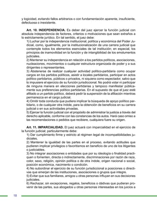 18
y logicidad, evitando fallos arbitrarios o con fundamentación aparente, insuficiente,
defectuosa o inexistente.
Art. 10. INDEPENDENCIA. Es deber del juez ejercer la función judicial con
absoluta independencia de factores, criterios o motivaciones que sean extraños a
lo estrictamente jurídico. En tal sentido, el juez debe:
1) Luchar por la independencia institucional, política y económica del Poder Ju-
dicial, como, igualmente, por la institucionalización de una carrera judicial que
contemple todos los elementos esenciales de tal institución; en especial, los
principios de inamovilidad en la función y de intangibilidad de los emolumentos
judiciales.
2) Mantener su independencia en relación a los partidos políticos, asociaciones,
nucleaciones, movimientos o cualquier estructura organizada de poder y a sus
dirigentes o representantes.
3) Abstenerse de realizar cualquier actividad político-partidaria como ocupar
cargos en los partidos políticos, asistir a locales partidarios, participar en actos
político partidarios, públicos o privados, ni siquiera como espectador, salvo que
lo impusiere el ejercicio de su función jurisdiccional. No podrá votar ni participar
de ninguna manera en elecciones partidarias y tampoco manifestar pública-
mente sus preferencias político partidarias. En el supuesto de que el juez esté
afiliado a un partido político, deberá pedir la suspensión de la afiliación mientras
permanezca en el cargo judicial.
4) Omitir toda conducta que pudiera implicar la búsqueda de apoyo político par-
tidario, o de cualquier otra índole, para la obtención de beneficios en su carrera
judicial o en sus actividades privadas.
5) Ejercer la función judicial con el propósito de administrar la justicia a través del
derecho aplicable, conforme con las constancias de los autos. Hará caso omiso a
las recomendaciones o pedidos que recibiere, cualquiera fuere su origen.
Art. 11. IMPARCIALIDAD. El juez actuará con imparcialidad en el ejercicio de
la función judicial; particularmente debe:
1) Dar cumplimiento firme y estricto al régimen legal de incompatibilidades ju-
diciales.
2) Mantener la igualdad de las partes en el proceso, evitando actitudes que
pudieren implicar privilegios o favoritismos en beneficio de uno de los litigantes
o justiciables.
3) No integrar asociaciones o entidades que por su ideología o finalidad practi-
quen o fomenten, directa o indirectamente, discriminaciones por razón de raza,
color, sexo, religión, opinión política o de otra índole, origen nacional o social,
posición económica, nacimiento o condición.
4) No subordinar el ejercicio de su función jurisdiccional a posiciones o directi-
vas que emerjan de las instituciones, asociaciones o grupos que integre.
5) Evitar que sus familiares, amigos u otras personas influyan en sus decisiones
judiciales.
6) Rechazar, sin excepciones, regalos, beneficios o dádivas que pudieran pro-
venir de las partes, sus abogados u otras personas interesadas en los juicios a
 