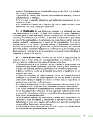 19
su cargo. Esta disposición se extiende al cónyuge y a los hijos, que se hallen
bajo la patria potestad del juez.
7) Evitar que su persona sea asociada o relacionada con estudios jurídicos o
profesionales de la matrícula.
8) No provocar ni estimular situaciones que faciliten la excusación en los pro-
cesos a su cargo.
9) No mantener su intervención ni dilatar su excusación en los procesos, cuan-
do existiere causa que justifique su separación.
Art. 12. PRUDENCIA. El juez deberá ser prudente y se esforzará para que
este valor gobierne su contacto personal y funcional con las partes, abogados y
público en general. Será reservado y discreto con respecto a las cuestiones a ser
resueltas; no adelantará sus opiniones, ni discutirá con las partes o justiciables
los argumentos expresados en los procesos a su cargo, los que serán objeto de
análisis, meditación y valoración en el marco del Derecho aplicable. En su comu-
nicación verbal con las partes o litigantes ‑cuando correspondiere‑ se limitará a
escuchar sus puntos de vista y a garantizarles un pronunciamiento justo, conforme
a Derecho, fruto de un estudio independiente e imparcial. En sus decisiones, el juez
deberá ponderar racionalmente los argumentos y contra-argumentos referidos a la
causa que le corresponde resolver.
Art. 13. RESPONSABILIDAD. Es deber del juez asumir el cargo judicial y las
exigencias que el mismo comporta, con responsabilidad y dedicación, a fin de lo-
grar la excelencia en el servicio de justicia. Particularmente debe:
1) Ejercer activamente el rol de director de los procesos a su cargo conforme
a las normas procesales pertinentes, procurando aplicar y hacer efectivos los
principios de celeridad, economía, concentración e inmediación procesales.
2) Ejercer, conforme con la ley, la facultad depuratoria y disciplinaria en los
procesos a su cargo.
3) Optimizar su tiempo y los medios con que cuenta, para resolver los casos
sometidos a su decisión en tiempo oportuno, sin que se afecte la actividad
jurisdiccional y procurar respetar los horarios previstos para las respectivas ac-
tuaciones que se cumplan en los procesos.
4) No delegar la labor que le corresponde efectuar personalmente, según la ley.
5) Dar prioridad a la función judicial sobre toda otra actividad o compromiso.
6) No asumir compromisos o responsabilidades extrajudiciales de orden acadé-
mico o de cualquier otra índole, que por sus exigencias pudieran comprometer
la contracción a la actividad judicial o mermar el rendimiento cuantitativo o cua-
litativo de las sentencias judiciales.
7)Evaluar periódicamente a los funcionarios judiciales de su dependencia, es-
timulando el buen desempeño y sancionando o denunciando ante la autori-
dad respectiva, en su caso, aquellos comportamientos que estime negligentes,
irresponsables, deshonestos o irrespetuosos.
8) Procurar organizar su trabajo y el de su Tribunal o Juzgado, a los fines de que
los mismos resulten los más eficientes posibles.
 