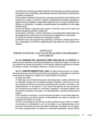 21
3) Omitir toda conducta que pudiera implicar el uso del cargo que ejerce para bene-
ficio propio o de sus familiares, para defender intereses particulares o para efectuar
un tráfico de influencia.
4) No aceptar invitaciones de personas o sectores que pudieran tener interés en los
procesos a su cargo, ni concurrir a locales o espectáculos de dudosa reputación o
lugares donde se exploten o desarrollen juegos de azar, ni consumir bebidas alco-
hólicas sin moderación, ni adoptar comportamientos incompatibles con las reglas
del trato social.
5) No recomendar a personas para cargos o funciones, salvo en los casos que
deriven del ejercicio judicial o académico.
6) No ejercer, transmitir, ni recibir influencias en procedimientos relacionados con
las designaciones, selecciones o promociones de magistrados o funcionarios.
7) Conservar el orden y el decoro en el despacho judicial.
8) Observar el uso de la toga en las audiencias, juramentos y demás actos forma-
les y protocolares, conforme la reglamentación que dictare la Corte Suprema de
Justicia.
CAPÍTULO II
DEBERES ÉTICOS DEL JUEZ EN SUS RELACIONES CON ABOGADOS Y
JUSTICIABLES
Art. 20. DIGNIDAD DEL ABOGADO COMO AUXILIAR DE LA JUSTICIA. Es
deber del juez dispensar al profesional abogado un tratamiento digno y acorde con
su condición de auxiliar de la justicia. En tal sentido, deberá constituirse en modelo
de respeto, cortesía, formalidad, decencia y vocación de servicio.
Art. 21. COMPORTAMIENTO DEL JUEZ. Es deber del juez asumir un compor-
tamiento personal y funcional que infunda a los abogados y justiciables un profundo
sentimiento de confianza y respeto en la administración de justicia.
En particular debe:
1) Velar para que el tratamiento que le sea dispensado, resulte coherente con
la naturaleza propia de la investidura judicial. Adoptará, conforme con la ley,
las medidas correctivas que fuesen pertinentes para corregir y sancionar dis-
ciplinariamente -en el proceso o con motivo del ejercicio de sus funciones-,
las inconductas que afecten su autoridad y dignidad, o el respeto debido a los
funcionarios judiciales, las partes, sus representantes y demás auxiliares de la
justicia.
2) No mantener reuniones ni comunicaciones privadas con las partes litigantes,
o con personas que actúen directa o indirectamente por ellas en relación con
procesos sometidos a su cargo.
3) Salvo norma legal que lo permita, le está prohibido al juez recibir en audien-
cia privada en su despacho a una de las partes o sus representantes, sin la
presencia de la parte contraria para tratar cuestiones vinculadas con los litigios.
En casos excepcionales, de urgencia o necesidad acreditadas, podrá hacerlo
 