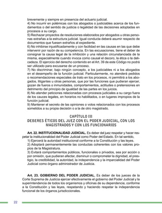 22
brevemente y siempre en presencia del actuario judicial.
4) No incurrir en polémicas con los abogados o justiciables acerca de los fun-
damentos o del sentido de justicia o legalidad de las decisiones adoptadas en
procesos a su cargo.
5) Rechazar proyectos de resoluciones elaborados por abogados u otras perso-
nas extrañas a la estructura judicial. Igual conducta deberá asumir respecto de
documentos que fuesen extraños al expediente.
6) No inhibirse injustificadamente y con facilidad en las causas en las que debe
intervenir por razón de su competencia. En las excusaciones, tiene el deber de
consignar la causa legal de la inhibición y una relación circunstanciada de la
misma, especialmente cuando invoca como causal el decoro, la ética o la deli-
cadeza. El ejercicio del derecho contenido en el Art. 39 de este Código no podrá
ser utilizado para excusarse de un proceso.
7) No discriminar, bajo ningún concepto, a los justiciables ni a los abogados
en el desempeño de la función judicial. Particularmente, no atenderá pedidos
o recomendaciones especiales de trato en los procesos, ni permitirá a los abo-
gados, litigantes u otras personas, que por las funciones que pudieran ejercer,
gozan de fueros o inmunidades, comportamientos, actitudes o pretensiones en
detrimento del principio de igualdad de las partes en los juicios.
8) No atender peticiones relacionadas con procesos judiciales a su cargo fuera
de los cauces legales, en horarios no habilitados, o en lugares impropios de la
función judicial.
9) Mantener el secreto de las opiniones o votos relacionados con los procesos
sometidos a su propia decisión o a la de otro magistrado.
CAPÍTULO III
DEBERES ÉTICOS DEL JUEZ CON EL PODER JUDICIAL, CON LOS
MAGISTRADOS Y CON LOS FUNCIONARIOS
Art. 22. INSTITUCIONALIDAD JUDICIAL. Es deber del juez respetar y hacer res-
petar la institucionalidad del Poder Judicial como Poder del Estado. En tal sentido,
1) Ejercerá la autoridad institucional conforme a la Constitución y las leyes.
2) Adoptará permanentemente las conductas coherentes con los valores pro-
pios de la Magistratura.
3) Evitará comportamientos públicos, funcionales o privados, sea por acción o
por omisión, que pudieran afectar, disminuir o comprometer la dignidad, el pres-
tigio, la credibilidad, la autoridad, la independencia y la imparcialidad del Poder
Judicial como órgano administrador de Justicia.
Art. 23. GOBIERNO DEL PODER JUDICIAL. Es deber de los jueces de la
Corte Suprema de Justicia ejercer efectivamente el gobierno del Poder Judicial y la
superintendencia de todos los organismos y oficinas de su dependencia, conforme
a la Constitución y las leyes, respetando y haciendo respetar la independencia
funcional de los órganos jurisdiccionales.
 