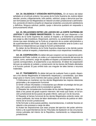23
Art. 24. DILIGENCIA Y ATENCIÓN INSTITUCIONAL. En el marco del deber
señalado en el artículo anterior, los jueces de la Corte Suprema de Justicia deben
atender, pronta y diligentemente, todo pedido, solicitud, queja o denuncia que fue-
sen formulados por los Magistrados en relación al orden jurisdiccional o administra-
tivo, poniendo el máximo empeño en dispensar al planteo una solución satisfactoria
y definitiva. Ninguna solicitud, pedido, queja o denuncia quedará sin respuesta o
pronunciamiento oficial.
Art. 25. RELACIONES ENTRE LOS JUECES DE LA CORTE SUPREMA DE
JUSTICIA Y LOS DEMÁS MAGISTRADOS. Es deber del juez dispensar a los
Ministros de la Corte Suprema de Justicia el respeto y el tratamiento protocolar
que exige su alta investidura. Dispensará, asimismo, su acatamiento a las disposi-
ciones que sean dictadas por la Corte en el ejercicio de su poder administrativo y
de superintendencia del Poder Judicial. El juez debe mantener ante la Corte o sus
Ministros la independencia que exige la función jurisdiccional.
Es deber de los Ministros de la Corte Suprema dispensar a los demás jueces
del Poder Judicial el respeto y tratamiento acordes a sus respectivas investiduras.
Art. 26. COOPERACIÓN. Es deber del juez cooperar con los organismos admi-
nistrativos del Poder Judicial, en orden a un mejoramiento creciente del servicio de
justicia, como, asimismo, exigir de aquéllos el respeto y el tratamiento protocolar y,
cuando correspondiere, el acatamiento a sus decisiones. El deber de cooperación
del juez se extiende al cuidado y conservación de los bienes del Estado afectados
a la función judicial. El juez omitirá todo uso irregular de tales bienes o recursos
materiales.
Art. 27. TRATAMIENTO. Es deber del juez de cualquier fuero o grado, dispen-
sar a los demás Magistrados el tratamiento respetuoso y considerado, que debe
exigir para sí mismo como miembro del cuerpo judicial. En tal sentido, deberá:
1) Esforzarse en mantener con los demás Magistrados las mejores relaciones
personales y de cooperación funcional.
2) Omitir críticas infundadas o innecesarias que afecten el prestigio de los jue-
ces y del cuerpo judicial ante la sociedad en general.
3) Respetar las competencias funcionales de los demás Magistrados. Está ve-
dado a los jueces de grado superior intervenir, del modo que fuese, en la fun-
ción jurisdiccional de los jueces de grado inferior, salvo por vía de recursos.
4) Respetar el tiempo funcional de los demás Magistrados evitando restar, sin
causa justificada, las horas de labor destinadas al servicio de justicia en detri-
mento de la función jurisdiccional.
5) No formular a otros jueces pedidos, recomendaciones, ni solicitar favores en
relación a los procesos a cargo de ellos.
6) Acatar las disposiciones que sean propias del ejercicio del poder adminis-
trativo y de superintendencia de los Tribunales de Apelación en las circunscrip-
ciones judiciales del interior de la República, manteniendo su independencia
jurisdiccional.
 