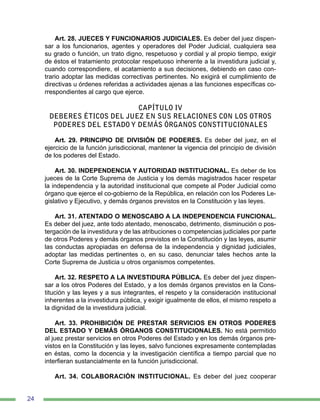 24
Art. 28. JUECES Y FUNCIONARIOS JUDICIALES. Es deber del juez dispen-
sar a los funcionarios, agentes y operadores del Poder Judicial, cualquiera sea
su grado o función, un trato digno, respetuoso y cordial y al propio tiempo, exigir
de éstos el tratamiento protocolar respetuoso inherente a la investidura judicial y,
cuando correspondiere, el acatamiento a sus decisiones, debiendo en caso con-
trario adoptar las medidas correctivas pertinentes. No exigirá el cumplimiento de
directivas u órdenes referidas a actividades ajenas a las funciones específicas co-
rrespondientes al cargo que ejerce.
CAPÍTULO IV
DEBERES ÉTICOS DEL JUEZ EN SUS RELACIONES CON LOS OTROS
PODERES DEL ESTADO Y DEMÁS ÓRGANOS CONSTITUCIONALES
Art. 29. PRINCIPIO DE DIVISIÓN DE PODERES. Es deber del juez, en el
ejercicio de la función jurisdiccional, mantener la vigencia del principio de división
de los poderes del Estado.
Art. 30. INDEPENDENCIA Y AUTORIDAD INSTITUCIONAL. Es deber de los
jueces de la Corte Suprema de Justicia y los demás magistrados hacer respetar
la independencia y la autoridad institucional que compete al Poder Judicial como
órgano que ejerce el co-gobierno de la República, en relación con los Poderes Le-
gislativo y Ejecutivo, y demás órganos previstos en la Constitución y las leyes.
Art. 31. ATENTADO O MENOSCABO A LA INDEPENDENCIA FUNCIONAL.
Es deber del juez, ante todo atentado, menoscabo, detrimento, disminución o pos-
tergación de la investidura y de las atribuciones o competencias judiciales por parte
de otros Poderes y demás órganos previstos en la Constitución y las leyes, asumir
las conductas apropiadas en defensa de la independencia y dignidad judiciales,
adoptar las medidas pertinentes o, en su caso, denunciar tales hechos ante la
Corte Suprema de Justicia u otros organismos competentes.
Art. 32. RESPETO A LA INVESTIDURA PÚBLICA. Es deber del juez dispen-
sar a los otros Poderes del Estado, y a los demás órganos previstos en la Cons-
titución y las leyes y a sus integrantes, el respeto y la consideración institucional
inherentes a la investidura pública, y exigir igualmente de ellos, el mismo respeto a
la dignidad de la investidura judicial.
Art. 33. PROHIBICIÓN DE PRESTAR SERVICIOS EN OTROS PODERES
DEL ESTADO Y DEMÁS ÓRGANOS CONSTITUCIONALES. No está permitido
al juez prestar servicios en otros Poderes del Estado y en los demás órganos pre-
vistos en la Constitución y las leyes, salvo funciones expresamente contempladas
en éstas, como la docencia y la investigación científica a tiempo parcial que no
interfieran sustancialmente en la función jurisdiccional.
Art. 34. COLABORACIÓN INSTITUCIONAL. Es deber del juez cooperar
 