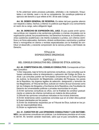 26
5) No polemizar sobre procesos judiciales, arbitrales o de mediación, finiqui-
tados o en trámite, sean o no de su competencia. No constituye polémica el
ejercicio del derecho a que refiere el Art. 39 de este Código.
Art. 38. DEBER GENERAL DE RESERVA. Es deber del juez guardar silencio
con respecto a datos, hechos y criterios no públicos que lleguen a su conocimiento
en razón de su cargo, salvo obligación legal.
Art. 39. DERECHO DE EXPRESIÓN DEL JUEZ. El juez puede emitir opinio-
nes jurídicas con respecto a las sentencias judiciales o a temas vinculados con la
organización judicial, los procedimientos, los Derechos Humanos, la Constitución u
otras cuestiones académicas o de interés ciudadano o jurídico, con criterios cientí-
ficos y en foros adecuados. Asimismo, dictará conferencias o seminarios y publicar
libros o monografías en diarios o revistas especializadas con la finalidad de con-
tribuir al desarrollo y creciente comprensión de la ciencia jurídica y del Estado de
Derecho.
TÍTULO IV
DISPOSICIONES ORGÁNICAS
CAPÍTULO I
DEL CONSEJO CONSULTIVO DEL CÓDIGO DE ÉTICA JUDICIAL
Art. 40. COMPETENCIA DEL CONSEJO CONSULTIVO. Corresponde al Con-
sejo Consultivo:
1) Dar respuesta, bajo la forma de opiniones consultivas, a las consultas que le
fuesen solicitadas sobre la interpretación y aplicación del Código de Ética Ju-
dicial. Las consultas podrán ser formuladas únicamente por la Corte Suprema
de Justicia, la Asociación de Magistrados Judiciales del Paraguay, los jueces
de la República, los órganos legales de selección, designación y remoción de
los Magistrados, el Tribunal de Ética Judicial con motivo de sus funciones como
tal, los Colegios de Abogados y Escribanos de la República y las Facultades de
Derecho de universidades públicas o privadas reconocidas en el país.
2) Emitir opiniones consultivas ex oficio, con la finalidad de constituir gradual-
mente un sistema de criterios normativos en materia de ética judicial.
3) Difundir las opiniones consultivas indicadas en los incisos anteriores.
4) Emitir dictámenes sobre cuestiones concretas que en el orden ético-judicial
le fuesen planteadas por los jueces.
5) Emitir los dictámenes requeridos por el Tribunal de Ética Judicial en los jui-
cios de responsabilidad ética.
6) Dictar su reglamento interno.
Art. 41. CARÁCTER DE LAS OPINIONES CONSULTIVAS Y LOS DICTÁME-
NES. Las opiniones consultivas son públicas. Los dictámenes previstos en el inciso
4) del Art. 40, tendrán carácter reservado, salvo que el juez consultante, acepte,
 
