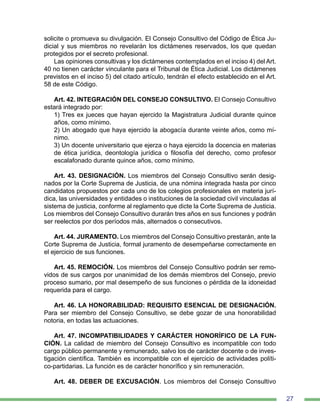 27
solicite o promueva su divulgación. El Consejo Consultivo del Código de Ética Ju-
dicial y sus miembros no revelarán los dictámenes reservados, los que quedan
protegidos por el secreto profesional.
Las opiniones consultivas y los dictámenes contemplados en el inciso 4) del Art.
40 no tienen carácter vinculante para el Tribunal de Ética Judicial. Los dictámenes
previstos en el inciso 5) del citado artículo, tendrán el efecto establecido en el Art.
58 de este Código.
Art. 42. INTEGRACIÓN DEL CONSEJO CONSULTIVO. El Consejo Consultivo
estará integrado por:
1) Tres ex jueces que hayan ejercido la Magistratura Judicial durante quince
años, como mínimo.
2) Un abogado que haya ejercido la abogacía durante veinte años, como mí-
nimo.
3) Un docente universitario que ejerza o haya ejercido la docencia en materias
de ética jurídica, deontología jurídica o filosofía del derecho, como profesor
escalafonado durante quince años, como mínimo.
Art. 43. DESIGNACIÓN. Los miembros del Consejo Consultivo serán desig-
nados por la Corte Suprema de Justicia, de una nómina integrada hasta por cinco
candidatos propuestos por cada uno de los colegios profesionales en materia jurí-
dica, las universidades y entidades o instituciones de la sociedad civil vinculadas al
sistema de justicia, conforme al reglamento que dicte la Corte Suprema de Justicia.
Los miembros del Consejo Consultivo durarán tres años en sus funciones y podrán
ser reelectos por dos períodos más, alternados o consecutivos.
Art. 44. JURAMENTO. Los miembros del Consejo Consultivo prestarán, ante la
Corte Suprema de Justicia, formal juramento de desempeñarse correctamente en
el ejercicio de sus funciones.
Art. 45. REMOCIÓN. Los miembros del Consejo Consultivo podrán ser remo-
vidos de sus cargos por unanimidad de los demás miembros del Consejo, previo
proceso sumario, por mal desempeño de sus funciones o pérdida de la idoneidad
requerida para el cargo.
Art. 46. LA HONORABILIDAD: REQUISITO ESENCIAL DE DESIGNACIÓN.
Para ser miembro del Consejo Consultivo, se debe gozar de una honorabilidad
notoria, en todas las actuaciones.
Art. 47. INCOMPATIBILIDADES Y CARÁCTER HONORÍFICO DE LA FUN-
CIÓN. La calidad de miembro del Consejo Consultivo es incompatible con todo
cargo público permanente y remunerado, salvo los de carácter docente o de inves-
tigación científica. También es incompatible con el ejercicio de actividades políti-
co‑partidarias. La función es de carácter honorífico y sin remuneración.
Art. 48. DEBER DE EXCUSACIÓN. Los miembros del Consejo Consultivo
 