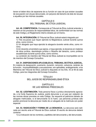 28
tienen el deber ético de separarse de su función en caso de que existan causales
de excusación con el juez denunciado, sin perjuicio del derecho de éste de recusar
a aquellos por las mismas causales.
CAPÍTULO II
DEL TRIBUNAL DE ÉTICA JUDICIAL
Art. 49. COMPETENCIA. Corresponde al Tribunal de Ética Judicial entender y
resolver en los procesos de responsabilidad ética, de conformidad con las normas
de este Código y el Reglamento interno dictado por el mismo.
Art. 50. INTEGRACIÓN. El Tribunal de Ética Judicial estará integrado por:
1) Tres ex-jueces que hayan ejercido la Magistratura Judicial durante quince
años, como mínimo.
2) Un abogado que haya ejercido la abogacía durante veinte años, como mí-
nimo.
3) Un docente universitario que ejerza, o haya ejercido, la docencia en materias
de ética jurídica, deontología jurídica o filosofía del derecho, como profesor
escalafonado durante quince años, como mínimo.
La condición de miembro del Tribunal de Ética Judicial es incompatible con la
de miembro del Consejo Consultivo.
Art. 51. DISPOSICIONES APLICABLES AL TRIBUNAL DE ÉTICA JUDICIAL.
En materia de designación, juramento, duración, remoción, solvencia, carácter de
la función, incompatibilidades y excusaciones, son aplicables, análogamente, a los
Miembros del Tribunal de Ética Judicial lo dispuesto en los Arts. 43 al 48 de este
Código, para los integrantes del Consejo Consultivo.
TÍTULO V
DEL JUICIO DE RESPONSABILIDAD ÉTICA
CAPÍTULO I
DE LAS NORMAS PROCESALES
Art. 52. LEGITIMACIÓN. Toda persona física o jurídica directamente agravia-
da, o la Corte Suprema de Justicia, podrá denunciar a un juez por violación de
las normas éticas previstas en este Código. Se requerirá el patrocinio letrado de
abogado matriculado, si el denunciante no lo fuere. Las personas jurídicas sólo
podrán promover la denuncia por medio de un abogado de la matrícula con poder
especial.
Art. 53. RADICACIÓN Y FORMA DE LA DENUNCIA. La denuncia será radi-
cada por escrito ante el Tribunal de Ética Judicial. El escrito de denuncia deberá
contener:
1) La indicación de los nombres y apellidos del denunciante y del denunciado.
 