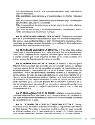 29
2) La indicación del domicilio real y procesal del denunciante y del domicilio
legal del denunciado.
3) La explicitación clara, concreta y circunstanciada de los hechos relativos al
caso.
4) La enunciación expresa de las normas éticas de este Código violadas por el
denunciado en perjuicio del denunciante.
5) La presentación de los documentos y demás elementos de juicio relaciona-
dos con la denuncia.
6) La firma del denunciante, o apoderado si lo hubiere, y la del letrado patroci-
nante, con indicación del número de matrícula.
Art. 54. RESPONSABILIDAD DEL DENUNCIANTE. El denunciante no será
parte en el procedimiento de responsabilidad ética y no incurrirá en responsabili-
dad alguna, salvo que las imputaciones sean manifiestamente infundadas, falsas,
maliciosas, temerarias o carentes de seriedad, cuya calificación deberá efectuar el
Tribunal de Ética Judicial al decidir la causa.
Art. 55. RECHAZO LIMINAR DE LA DENUNCIA. El Tribunal de Ética Judicial
desestimará in límine la denuncia, si no fuere promovida directamente por el agra-
viado, o si no cumpliere con los requisitos formales exigidos para su presentación,
o cuando estimase que ella se encuentra afectada por los vicios señalados en el
artículo anterior. La desestimación liminar es irrecurrible.
Art. 56. TRÁMITE SUMARIO DE LA DENUNCIA. Admitida la denuncia por el
Tribunal de Ética Judicial, éste dispondrá una investigación sumaria de carácter
reservado acerca de los hechos contenidos en aquélla. La investigación se de-
sarrollará de acuerdo con los principios que hacen al debido proceso, hallándose
facultado el Tribunal para flexibilizarlo y orientarlo conforme a la naturaleza y exi-
gencias propias del juicio de responsabilidad ética. El juicio deberá concluir en un
plazo no mayor de sesenta días hábiles contados a partir de la fecha de admisión
de la denuncia. La falta de pronunciamiento por parte del Tribunal de Ética Judicial,
dentro del citado plazo, provocará de pleno derecho el archivo automático de to-
das las actuaciones que ya no podrán ser renovadas o reproducidas por la misma
causa, con efecto absolutorio y dejando plenamente a salvo el buen nombre y el
honor del denunciado.
Art. 57. CESE AUTOMÁTICO EN EL CARGO. La falta de pronunciamiento ex-
preso del Tribunal de Ética Judicial en el plazo previsto en el artículo precedente en
tres oportunidades dentro del mismo año calendario, producirá el cese automático
de sus integrantes en el cargo.
Art. 58. DICTAMEN DEL CONSEJO CONSULTIVO. EFECTO. El Consejo
Consultivo deberá ser oído en todas las denuncias y, a requerimiento del Tribunal
de Ética Judicial. Para dictar la resolución, emitirá un dictamen cuyo contenido
se limitará a declarar, si en el caso en estudio ha habido o no violación ética por
parte del juez denunciado. No tiene facultades decisorias, ni podrá recomendar o
 