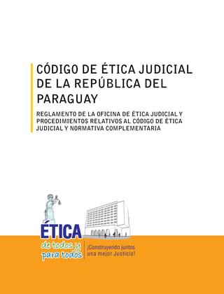 CÓDIGO DE ÉTICA JUDICIAL
DE LA REPÚBLICA DEL
PARAGUAY
REGLAMENTO DE LA OFICINA DE ÉTICA JUDICIAL Y
PROCEDIMIENTOS RELATIVOS AL CÓDIGO DE ÉTICA
JUDICIAL Y NORMATIVA COMPLEMENTARIA
 