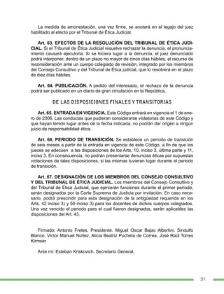 31
La medida de amonestación, una vez firme, se anotará en el legajo del juez
habilitado al efecto por el Tribunal de Ética Judicial.
Art. 63. EFECTOS DE LA RESOLUCIÓN DEL TRIBUNAL DE ÉTICA JUDI-
CIAL. Si el Tribunal de Ética Judicial resuelve rechazar la denuncia, el pronuncia-
miento causará ejecutoria. Si se hiciera lugar a la denuncia, el juez denunciado
podrá interponer, dentro de un plazo no mayor de cinco días hábiles, el recurso de
reconsideración ante un cuerpo colegiado de revisión, integrado por los miembros
del Consejo Consultivo y del Tribunal de Ética judicial, que lo resolverá en el plazo
de diez días hábiles.
Art. 64. PUBLICACIÓN. A pedido del interesado, el rechazo de la denuncia
podrá ser publicado en un diario de gran circulación en la República.
DE LAS DISPOSICIONES FINALES Y TRANSITORIAS
Art. 65. ENTRADA EN VIGENCIA. Este Código entrará en vigencia el 1 de ene-
ro de 2006. Las conductas que pudieran considerarse violatorias de este Código y
que hayan tenido lugar antes de la fecha indicada, no podrán dar origen a ningún
juicio de responsabilidad ética.
Art. 66. PERIODO DE TRANSICIÓN. Se establece un período de transición
de seis meses a partir de la entrada en vigencia de este Código, a fin de que los
jueces se adecuen a las disposiciones de los Arts. 10, inciso 3, última parte y 11,
inciso 3. En consecuencia, no podrán presentarse denuncias éticas por supuestas
violaciones de tales disposiciones, si las mismas tuvieran lugar durante el periodo
de transición.
Art. 67. DESIGNACIÓN DE LOS MIEMBROS DEL CONSEJO CONSULTIVO
Y DEL TRIBUNAL DE ÉTICA JUDICIAL. Los miembros del Consejo Consultivo y
del Tribunal de Ética Judicial, que ejercerán funciones durante el primer período,
serán designados por la Corte Suprema de Justicia por invitación. En caso nece-
sario, podrá prescindir para esta designación de la antigüedad requerida en los
Arts. 42 inciso 3) y 50 inciso 3) para los docentes de dichos cuerpos colegiados.
Una vez vencido el periodo para el cual fueron designados, serán aplicables las
disposiciones del Art. 43.
Firmado: Antonio Fretes, Presidente. Miguel Oscar Bajac Albertini, Sindulfo
Blanco, Victor Manuel Núñez, Alicia Beatriz Pucheta de Correa, José Raúl Torres
Kirmser
Ante mí: Esteban Kriskovich, Secretario General.
 