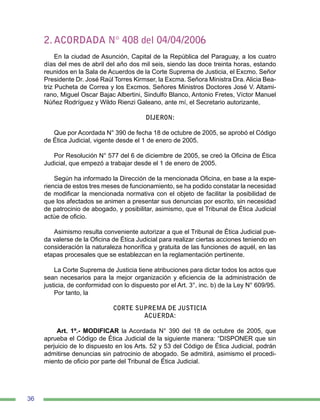 36
2. ACORDADA N° 408 del 04/04/2006
En la ciudad de Asunción, Capital de la República del Paraguay, a los cuatro
días del mes de abril del año dos mil seis, siendo las doce treinta horas, estando
reunidos en la Sala de Acuerdos de la Corte Suprema de Justicia, el Excmo. Señor
Presidente Dr. José Raúl Torres Kirmser, la Excma. Señora Ministra Dra. Alicia Bea-
triz Pucheta de Correa y los Excmos. Señores Ministros Doctores José V. Altami-
rano, Miguel Oscar Bajac Albertini, Sindulfo Blanco, Antonio Fretes, Víctor Manuel
Núñez Rodríguez y Wildo Rienzi Galeano, ante mí, el Secretario autorizante,
DIJERON:
Que por Acordada N° 390 de fecha 18 de octubre de 2005, se aprobó el Código
de Ética Judicial, vigente desde el 1 de enero de 2005.
Por Resolución N° 577 del 6 de diciembre de 2005, se creó la Oficina de Ética
Judicial, que empezó a trabajar desde el 1 de enero de 2005.
Según ha informado la Dirección de la mencionada Oficina, en base a la expe-
riencia de estos tres meses de funcionamiento, se ha podido constatar la necesidad
de modificar la mencionada normativa con el objeto de facilitar la posibilidad de
que los afectados se animen a presentar sus denuncias por escrito, sin necesidad
de patrocinio de abogado, y posibilitar, asimismo, que el Tribunal de Ética Judicial
actúe de oficio.
Asimismo resulta conveniente autorizar a que el Tribunal de Ética Judicial pue-
da valerse de la Oficina de Ética Judicial para realizar ciertas acciones teniendo en
consideración la naturaleza honorífica y gratuita de las funciones de aquél, en las
etapas procesales que se establezcan en la reglamentación pertinente.
La Corte Suprema de Justicia tiene atribuciones para dictar todos los actos que
sean necesarios para la mejor organización y eficiencia de la administración de
justicia, de conformidad con lo dispuesto por el Art. 3°, inc. b) de la Ley N° 609/95.
Por tanto, la
CORTE SUPREMA DE JUSTICIA
ACUERDA:
Art. 1º.- MODIFICAR la Acordada N° 390 del 18 de octubre de 2005, que
aprueba el Código de Ética Judicial de la siguiente manera: “DISPONER que sin
perjuicio de lo dispuesto en los Arts. 52 y 53 del Código de Ética Judicial, podrán
admitirse denuncias sin patrocinio de abogado. Se admitirá, asimismo el procedi-
miento de oficio por parte del Tribunal de Ética Judicial.
 