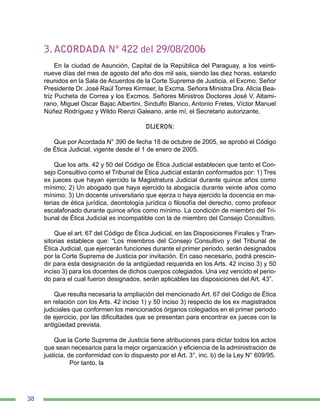 38
3. ACORDADA Nº 422 del 29/08/2006
En la ciudad de Asunción, Capital de la República del Paraguay, a los veinti-
nueve días del mes de agosto del año dos mil seis, siendo las diez horas, estando
reunidos en la Sala de Acuerdos de la Corte Suprema de Justicia, el Excmo. Señor
Presidente Dr. José Raúl Torres Kirmser, la Excma. Señora Ministra Dra. Alicia Bea-
triz Pucheta de Correa y los Excmos. Señores Ministros Doctores José V. Altami-
rano, Miguel Oscar Bajac Albertini, Sindulfo Blanco, Antonio Fretes, Víctor Manuel
Núñez Rodríguez y Wildo Rienzi Galeano, ante mí, el Secretario autorizante,
DIJERON:
Que por Acordada N° 390 de fecha 18 de octubre de 2005, se aprobó el Código
de Ética Judicial, vigente desde el 1 de enero de 2005.
Que los arts. 42 y 50 del Código de Ética Judicial establecen que tanto el Con-
sejo Consultivo como el Tribunal de Ética Judicial estarán conformados por: 1) Tres
ex jueces que hayan ejercido la Magistratura Judicial durante quince años como
mínimo; 2) Un abogado que haya ejercido la abogacía durante veinte años como
mínimo; 3) Un docente universitario que ejerza o haya ejercido la docencia en ma-
terias de ética jurídica, deontología jurídica o filosofía del derecho, como profesor
escalafonado durante quince años como mínimo. La condición de miembro del Tri-
bunal de Ética Judicial es incompatible con la de miembro del Consejo Consultivo.
Que el art. 67 del Código de Ética Judicial, en las Disposiciones Finales y Tran-
sitorias establece que: “Los miembros del Consejo Consultivo y del Tribunal de
Ética Judicial, que ejercerán funciones durante el primer periodo, serán designados
por la Corte Suprema de Justicia por invitación. En caso necesario, podrá prescin-
dir para esta designación de la antigüedad requerida en los Arts. 42 inciso 3) y 50
inciso 3) para los docentes de dichos cuerpos colegiados. Una vez vencido el perio-
do para el cual fueron designados, serán aplicables las disposiciones del Art. 43”.
Que resulta necesaria la ampliación del mencionado Art. 67 del Código de Ética
en relación con los Arts. 42 inciso 1) y 50 inciso 3) respecto de los ex magistrados
judiciales que conformen los mencionados órganos colegiados en el primer periodo
de ejercicio, por las dificultades que se presentan para encontrar ex jueces con la
antigüedad prevista.
Que la Corte Suprema de Justicia tiene atribuciones para dictar todos los actos
que sean necesarios para la mejor organización y eficiencia de la administración de
justicia, de conformidad con lo dispuesto por el Art. 3°, inc. b) de la Ley N° 609/95.
	 Por tanto, la
 