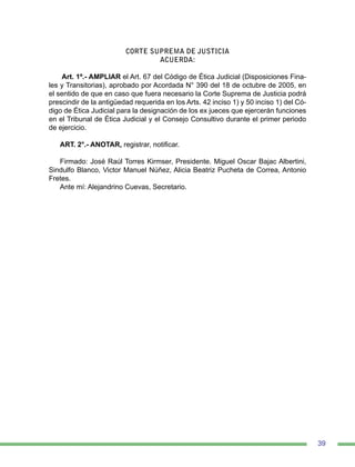 39
CORTE SUPREMA DE JUSTICIA
ACUERDA:
Art. 1º.- AMPLIAR el Art. 67 del Código de Ética Judicial (Disposiciones Fina-
les y Transitorias), aprobado por Acordada N° 390 del 18 de octubre de 2005, en
el sentido de que en caso que fuera necesario la Corte Suprema de Justicia podrá
prescindir de la antigüedad requerida en los Arts. 42 inciso 1) y 50 inciso 1) del Có-
digo de Ética Judicial para la designación de los ex jueces que ejercerán funciones
en el Tribunal de Ética Judicial y el Consejo Consultivo durante el primer periodo
de ejercicio.
ART. 2°.- ANOTAR, registrar, notificar.
Firmado: José Raúl Torres Kirmser, Presidente. Miguel Oscar Bajac Albertini,
Sindulfo Blanco, Victor Manuel Núñez, Alicia Beatriz Pucheta de Correa, Antonio
Fretes.
Ante mí: Alejandrino Cuevas, Secretario.
 