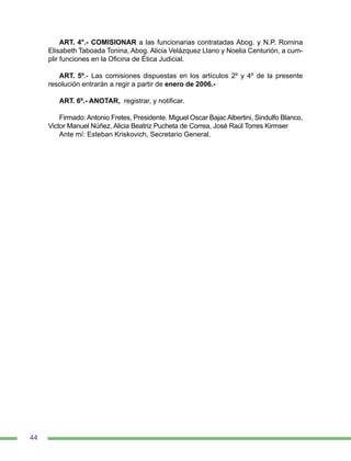 44
ART. 4°.- COMISIONAR a las funcionarias contratadas Abog. y N.P. Romina
Elisabeth Taboada Tonina, Abog. Alicia Velázquez Llano y Noelia Centurión, a cum-
plir funciones en la Oficina de Ética Judicial.
ART. 5º.- Las comisiones dispuestas en los artículos 2º y 4º de la presente
resolución entrarán a regir a partir de enero de 2006.-
ART. 6º.- ANOTAR, registrar, y notificar.
Firmado: Antonio Fretes, Presidente. Miguel Oscar Bajac Albertini, Sindulfo Blanco,
Victor Manuel Núñez, Alicia Beatriz Pucheta de Correa, José Raúl Torres Kirmser
Ante mí: Esteban Kriskovich, Secretario General.
 