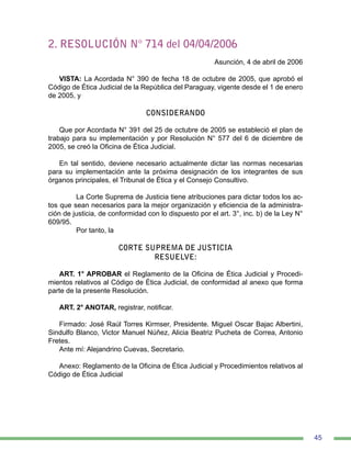 45
2. RESOLUCIÓN N° 714 del 04/04/2006
Asunción, 4 de abril de 2006
VISTA: La Acordada N° 390 de fecha 18 de octubre de 2005, que aprobó el
Código de Ética Judicial de la República del Paraguay, vigente desde el 1 de enero
de 2005, y
CONSIDERANDO
Que por Acordada N° 391 del 25 de octubre de 2005 se estableció el plan de
trabajo para su implementación y por Resolución N° 577 del 6 de diciembre de
2005, se creó la Oficina de Ética Judicial.
En tal sentido, deviene necesario actualmente dictar las normas necesarias
para su implementación ante la próxima designación de los integrantes de sus
órganos principales, el Tribunal de Ética y el Consejo Consultivo.
	 La Corte Suprema de Justicia tiene atribuciones para dictar todos los ac-
tos que sean necesarios para la mejor organización y eficiencia de la administra-
ción de justicia, de conformidad con lo dispuesto por el art. 3°, inc. b) de la Ley N°
609/95.
	 Por tanto, la
CORTE SUPREMA DE JUSTICIA
RESUELVE:
ART. 1° APROBAR el Reglamento de la Oficina de Ética Judicial y Procedi-
mientos relativos al Código de Ética Judicial, de conformidad al anexo que forma
parte de la presente Resolución.
ART. 2° ANOTAR, registrar, notificar.
Firmado: José Raúl Torres Kirmser, Presidente. Miguel Oscar Bajac Albertini,
Sindulfo Blanco, Victor Manuel Núñez, Alicia Beatriz Pucheta de Correa, Antonio
Fretes.
Ante mí: Alejandrino Cuevas, Secretario.
Anexo: Reglamento de la Oficina de Ética Judicial y Procedimientos relativos al
Código de Ética Judicial
 