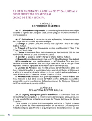 46
2.1. REGLAMENTO DE LA OFICINA DE ÉTICA JUDICIAL Y
PROCEDIMIENTOS RELATIVOS AL
CÓDIGO DE ÉTICA JUDICIAL
CAPÍTULO I
DISPOSICIONES GENERALES
Art. 1°. Del Objeto del Reglamento. El presente reglamento tiene como objeto
posibilitar la vigencia del Código de Ética Judicial y regular el funcionamiento de la
oficina respectiva.
Art. 2°. Definiciones. A los efectos de este reglamento y de las disposiciones
del Código de Ética Judicial, se entenderán por:
a) Consejo: el Consejo Consultivo previsto en el Capítulo I, Título IV del Código
de Ética Judicial.
b) Tribunal: el Tribunal de Ética Judicial previsto en el Capítulo II, Título IV del
Código de Ética Judicial.
c) Oficina: la Oficina de Ética Judicial creada por Resolución N° 577 del 6 de
diciembre de 2005 de la Corte Suprema de Justicia.
d) Director: la Directora o el Director de la Oficina de Ética Judicial.
e) Resolución: aquella decisión prevista en el Art. 62 del Código de Ética Judicial.
f) Recomendación: toda medida aplicada por el Tribunal de Ética a un Juez,
mediante la cual se recuerda a éste sus obligaciones éticas o se le instruye a fin de
mejorar su conducta o proceder. Esta medida es de carácter privado.
g) Llamado de Atención: toda medida aplicada por el Tribunal de Ética a un
Juez, mediante la cual se le sanciona por haber asumido conductas antiéticas y se
le advierte la necesidad de evitar dichas conductas o prácticas inapropiadas en el
futuro. Esta medida podrá ser de carácter privado o público.
h) Amonestación: la medida más grave aplicada por el Tribunal de Ética a un
Juez, mediante la cual se le censura por haber asumido conductas inaceptables
que constituyen graves violaciones de las disposiciones del Código de Ética Judi-
cial. Esta medida es de carácter público.
CAPÍTULO II
DE LA OFICINA DE ÉTICA JUDICIAL
Art. 3°. Objeto y descripción general de la Oficina. La Oficina de Ética Judi-
cial es el órgano encargado de la implementación del Código de Ética Judicial, que
sirve de soporte técnico en las tareas propias del Tribunal de Ética y del Consejo
Consultivo.
Tiene su sede principal en la Circunscripción Judicial de la Capital, pudiendo
la Corte Suprema de Justicia establecer filiales en las distintas Circunscripciones
Judiciales del país. Esta Oficina es el punto principal de coordinación de las acti-
 