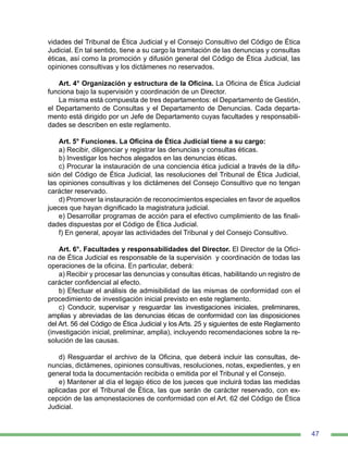 47
vidades del Tribunal de Ética Judicial y el Consejo Consultivo del Código de Ética
Judicial. En tal sentido, tiene a su cargo la tramitación de las denuncias y consultas
éticas, así como la promoción y difusión general del Código de Ética Judicial, las
opiniones consultivas y los dictámenes no reservados.
Art. 4° Organización y estructura de la Oficina. La Oficina de Ética Judicial
funciona bajo la supervisión y coordinación de un Director.
La misma está compuesta de tres departamentos: el Departamento de Gestión,
el Departamento de Consultas y el Departamento de Denuncias. Cada departa-
mento está dirigido por un Jefe de Departamento cuyas facultades y responsabili-
dades se describen en este reglamento.
	
Art. 5° Funciones. La Oficina de Ética Judicial tiene a su cargo:
a) Recibir, diligenciar y registrar las denuncias y consultas éticas.
b) Investigar los hechos alegados en las denuncias éticas.
c) Procurar la instauración de una conciencia ética judicial a través de la difu-
sión del Código de Ética Judicial, las resoluciones del Tribunal de Ética Judicial,
las opiniones consultivas y los dictámenes del Consejo Consultivo que no tengan
carácter reservado.
d) Promover la instauración de reconocimientos especiales en favor de aquellos
jueces que hayan dignificado la magistratura judicial.
e) Desarrollar programas de acción para el efectivo cumplimiento de las finali-
dades dispuestas por el Código de Ética Judicial.
f) En general, apoyar las actividades del Tribunal y del Consejo Consultivo.
Art. 6°. Facultades y responsabilidades del Director. El Director de la Ofici-
na de Ética Judicial es responsable de la supervisión y coordinación de todas las
operaciones de la oficina. En particular, deberá:
a) Recibir y procesar las denuncias y consultas éticas, habilitando un registro de
carácter confidencial al efecto.
b) Efectuar el análisis de admisibilidad de las mismas de conformidad con el
procedimiento de investigación inicial previsto en este reglamento.
c) Conducir, supervisar y resguardar las investigaciones iniciales, preliminares,
amplias y abreviadas de las denuncias éticas de conformidad con las disposiciones
del Art. 56 del Código de Ética Judicial y los Arts. 25 y siguientes de este Reglamento
(investigación inicial, preliminar, amplia), incluyendo recomendaciones sobre la re-
solución de las causas.
d) Resguardar el archivo de la Oficina, que deberá incluir las consultas, de-
nuncias, dictámenes, opiniones consultivas, resoluciones, notas, expedientes, y en
general toda la documentación recibida o emitida por el Tribunal y el Consejo.
e) Mantener al día el legajo ético de los jueces que incluirá todas las medidas
aplicadas por el Tribunal de Ética, las que serán de carácter reservado, con ex-
cepción de las amonestaciones de conformidad con el Art. 62 del Código de Ética
Judicial.
 