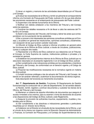 48
f) Llevar un registro y memoria de las actividades desarrolladas por el Tribunal
y el Consejo.
g) Evaluar las necesidades de la Oficina y remitir anualmente el correspondiente
informe a la Comisión de Presupuesto del Poder Judicial a fin de que ésta efectúe
las previsiones necesarias en el anteproyecto de presupuesto del Poder Judicial.
h) Supervisar a los demás funcionarios de la Oficina.
i) Notificar con debida antelación a los miembros del Tribunal y del Consejo
sobre las sesiones.
j) Coordinar los detalles necesarios a fin de llevar a cabo las sesiones del Tri-
bunal y el Consejo.
k) Asistir a las sesiones del Tribunal y del Consejo y labrar las actas que corres-
pondieran con la suscripción de los asistentes.
l) Dar a conocer a los interesados las opiniones consultivas emitidas por el Con-
sejo, y al público en general las resoluciones, opiniones consultivas y dictámenes,
con excepción de las que tuvieren carácter reservado.
m) Difundir el Código de Ética Judicial e informar al público en general sobre
las funciones de la Oficina de Ética Judicial, a través de circulares, publicaciones,
cursos o cualquier otro medio.
n) Representar a la Oficina de Ética Judicial en sus relaciones con el Tribunal,
el Consejo, la Corte Suprema de Justicia, instituciones públicas o privadas y la
sociedad en general.
o) Establecer los procedimientos internos de la Oficina de Ética Judicial que no
estuvieren descriptos en el presente reglamento ni en el Código de Ética Judicial.
p) Dar cumplimiento a las indicaciones emitidas por los presidentes y miembros
del Tribunal y del Consejo, de conformidad con el derecho vigente y el Código de
Ética Judicial.
q) Proponer las modificaciones necesarias de la normativa vigente en materia
de ética judicial.
r) Cumplir funciones análogas a las de actuario del Tribunal y del Consejo, de-
biendo en tal carácter refrendar y autenticar la documentación de dichos órganos.
Esta descripción de funciones es meramente enunciativa.
Art. 7°. Departamento de Gestión. Funciones. El Departamento de Gestión
funcionará bajo la conducción de un Jefe de Departamento. En tal sentido deberá:
a) Recibir, remitir, registrar y archivar documentos y custodiar los bienes de la
Oficina, del Tribunal y del Consejo.
b) Mantener un sistema de soporte informático de documentos que asegure el
acceso inmediato a los mismos, para su examen o toma de decisiones de acuerdo
a las disposiciones del Código de Ética Judicial y este Reglamento.
c) Asegurar la provisión de suficientes insumos, equipamiento, muebles y ma-
teriales para la Oficina.
d) Dar cumplimiento a las directivas e indicaciones generales o particulares
impartidas por el Director de la Oficina.
e) Colaborar con el Director en el estudio de las necesidades de la Oficina, y ser
el vínculo de la misma con órganos como la Dirección General de Administración
y Finanzas, la Comisión de Presupuesto y el Consejo de Superintendencia de la
 