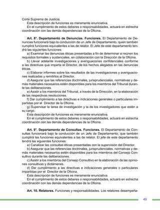 49
Corte Suprema de Justicia.
Esta descripción de funciones es meramente enunciativa.
En el cumplimiento de estos deberes o responsabilidades, actuará en estrecha
coordinación con las demás dependencias de la Oficina.
Art. 8°. Departamento de Denuncias. Funciones. El Departamento de De-
nuncias funcionará bajo la conducción de un Jefe de Departamento, quien también
cumplirá funciones equivalentes a las de relator. El Jefe de este departamento ten-
drá las siguientes funciones:
a) Examinar las denuncias éticas presentadas a fin de determinar si reúnen los
requisitos formales y sustanciales, en colaboración con la Dirección de la Oficina.
b) Llevar adelante investigaciones y averiguaciones confidenciales conforme
a las directivas que imparta el Director, de los hechos alegados en las denuncias
éticas.
c) Elaborar informes sobre los resultados de las investigaciones y averiguacio-
nes realizadas y remitirlos al Director.
d) Asegurar que las referencias doctrinales, jurisprudenciales, normativas y de-
más materiales necesarios estén disponibles para los miembros del Tribunal duran-
te las deliberaciones.
e) Asistir a los miembros del Tribunal, a través de la Dirección, en la elaboración
de las respectivas resoluciones.
f) Dar cumplimiento a las directivas e indicaciones generales o particulares im-
partidas por el Director de la Oficina.
g) Supervisar la tarea de investigación y la de los investigadores que estén a
su cargo.
Esta descripción de funciones es meramente enunciativa.
En el cumplimiento de estos deberes o responsabilidades, actuará en estrecha
coordinación con las demás dependencias de la Oficina.
Art. 9°. Departamento de Consultas. Funciones. El Departamento de Con-
sultas funcionará bajo la conducción de un Jefe de Departamento, que también
cumplirá las funciones equivalentes a las de relator. El jefe de este departamento
tendrá las siguientes funciones:
a) Canalizar las consultas éticas presentadas con la supervisión del Director.
b) Asegurar que las referencias doctrinales, jurisprudenciales, normativas y de-
más materiales necesarios estén disponibles para los miembros del Consejo Con-
sultivo durante las deliberaciones.
c) Asistir a los miembros del Consejo Consultivo en la elaboración de las opinio-
nes consultivas y dictámenes.
d) Dar cumplimiento a las directivas e indicaciones generales o particulares
impartidas por el Director de la Oficina.
Esta descripción de funciones es meramente enunciativa.
En el cumplimiento de estos deberes o responsabilidades, actuará en estrecha
coordinación con las demás dependencias de la Oficina.
Art. 10. Relatores. Funciones y responsabilidades. Los relatores desempeña-
 