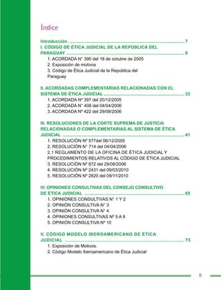 5
Índice
Introducción. ............................................................................................... 7
I. CÓDIGO DE ÉTICA JUDICIAL DE LA REPÚBLICA DEL
PARAGUAY ................................................................................................. 9
1. ACORDADA N° 390 del 18 de octubre de 2005
2. Exposición de motivos…
3. Código de Ética Judicial de la República del
Paraguay
II. ACORDADAS COMPLEMENTARIAS RELACIONADAS CON EL
SISTEMA DE ÉTICA JUDICIAL................................................................... 33
1. ACORDADA Nº 397 del 20/12/2005
2. ACORDADA N° 408 del 04/04/2006
3. ACORDADA Nº 422 del 29/08/2006
III. RESOLUCIONES DE LA CORTE SUPREMA DE JUSTICIA
RELACIONADAS O COMPLEMENTARIAS AL SISTEMA DE ÉTICA
JUDICIAL ..................................................................................................... 41
1. RESOLUCIÓN Nº 577del 06/12/2005
2. RESOLUCIÓN N° 714 del 04/04/2006
2.1 REGLAMENTO DE LA OFICINA DE ÉTICA JUDICIAL Y
PROCEDIMIENTOS RELATIVOS AL CÓDIGO DE ÉTICA JUDICIAL
3. RESOLUCIÓN Nº 872 del 29/08/2006
4. RESOLUCIÓN Nº 2431 del 09/03/2010
5. RESOLUCIÓN Nº 2820 del 09/11/2010
IV. OPINIONES CONSULTIVAS DEL CONSEJO CONSULTIVO
DE ÉTICA JUDICIAL ................................................................................... 65
1. OPINIONES CONSULTIVAS N° 1 Y 2
2. OPINIÓN CONSULTIVA N° 3
3. OPINIÓN CONSULTIVA N° 4
4. OPINIONES CONSULTIVAS Nº 5 A 9
5. OPINIÓN CONSULTIVA Nº 10
V. CÓDIGO MODELO IBEROAMERICANO DE ÉTICA
JUDICIAL .................................................................................... 75
1. Exposición de Motivos.
2. Código Modelo Iberoamericano de Ética Judicial
 