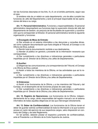 50
rán las funciones descriptas en los Arts. 8 y 9, en el ámbito pertinente, según sea
el caso.
Si existiere más de un relator en cada departamento, uno de ellos cumplirá las
funciones de Jefe del Departamento y será el principal responsable de las opera-
ciones del área a su cargo.
Art. 11. Personal Administrativo. Funciones y responsabilidades. El personal
administrativo desempeñará sus funciones bajo la supervisión directa del Jefe del
Departamento de Gestión, sin perjuicio de las facultades de supervisión y coordina-
ción que le corresponden al Director. El personal administrativo tendrá la siguiente
organización y funciones:
1) Encargado de Mesa de Entrada:
a) Dar entrada en el sistema informático a las denuncias y consultas éticas,
así como cualquier documentación que fuera dirigida al Tribunal, al Consejo o a la
Oficina de Ética Judicial.
b) Remitir toda la documentación recibida a sus destinatarios.
c) Atender al público en general y proveerle de la información necesaria que
correspondiere.
d) Dar cumplimiento a las directivas e indicaciones generales o particulares
impartidas por el Director de la Oficina y los Jefes de Departamentos.
2) Auxiliar:
a) Diligenciar las comunicaciones y la correspondencia del Tribunal, el Consejo
y la Oficina de Ética Judicial.
b) Asistir a todos los miembros de la Oficina, en las actividades que así lo re-
quieran,
c) Dar cumplimiento a las directivas e indicaciones generales o particulares
impartidas por el Director de la Oficina y los Jefes de Departamentos.
3) Ordenanza:
a) Asistir a los funcionarios de la Oficina, y a los miembros del Tribunal y del
Consejo, en el desempeño de las funciones propias de cada cargo.
b) Dar cumplimiento a las directivas e indicaciones generales o particulares
impartidas por el Director de la Oficina y los Jefes de Departamentos.
Art. 12. Registro de Operaciones. Los funcionarios de la Oficina, indepen-
dientemente de su cargo, serán responsables del registro manual o en el sistema
informático de todas aquellas diligencias en las que intervengan directamente.
Art. 13. Deber de Confidencialidad. Los funcionarios de la Oficina tienen el
deber de guardar estricta confidencialidad de toda la información a la que tuvieren
acceso en razón del ejercicio de sus respectivos cargos, salvo disposición en con-
trario del Código y de este Reglamento.
En tal sentido, deberán prestar el respectivo juramento de confidencialidad,
ante el Presidente o un Ministro de la Corte Suprema de Justicia.
 