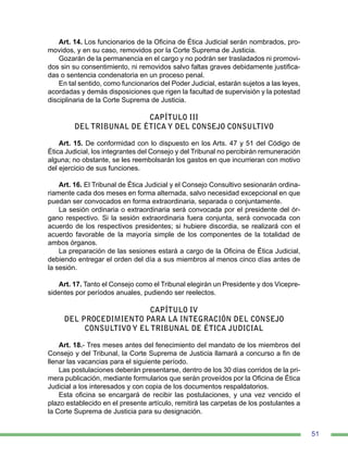 51
Art. 14. Los funcionarios de la Oficina de Ética Judicial serán nombrados, pro-
movidos, y en su caso, removidos por la Corte Suprema de Justicia.
Gozarán de la permanencia en el cargo y no podrán ser trasladados ni promovi-
dos sin su consentimiento, ni removidos salvo faltas graves debidamente justifica-
das o sentencia condenatoria en un proceso penal.
En tal sentido, como funcionarios del Poder Judicial, estarán sujetos a las leyes,
acordadas y demás disposiciones que rigen la facultad de supervisión y la potestad
disciplinaria de la Corte Suprema de Justicia.
CAPÍTULO III
DEL TRIBUNAL DE ÉTICA Y DEL CONSEJO CONSULTIVO
Art. 15. De conformidad con lo dispuesto en los Arts. 47 y 51 del Código de
Ética Judicial, los integrantes del Consejo y del Tribunal no percibirán remuneración
alguna; no obstante, se les reembolsarán los gastos en que incurrieran con motivo
del ejercicio de sus funciones.
Art. 16. El Tribunal de Ética Judicial y el Consejo Consultivo sesionarán ordina-
riamente cada dos meses en forma alternada, salvo necesidad excepcional en que
puedan ser convocados en forma extraordinaria, separada o conjuntamente.
La sesión ordinaria o extraordinaria será convocada por el presidente del ór-
gano respectivo. Si la sesión extraordinaria fuera conjunta, será convocada con
acuerdo de los respectivos presidentes; si hubiere discordia, se realizará con el
acuerdo favorable de la mayoría simple de los componentes de la totalidad de
ambos órganos.
La preparación de las sesiones estará a cargo de la Oficina de Ética Judicial,
debiendo entregar el orden del día a sus miembros al menos cinco días antes de
la sesión.
Art. 17. Tanto el Consejo como el Tribunal elegirán un Presidente y dos Vicepre-
sidentes por períodos anuales, pudiendo ser reelectos.
CAPÍTULO IV
DEL PROCEDIMIENTO PARA LA INTEGRACIÓN DEL CONSEJO
CONSULTIVO Y EL TRIBUNAL DE ÉTICA JUDICIAL
Art. 18.- Tres meses antes del fenecimiento del mandato de los miembros del
Consejo y del Tribunal, la Corte Suprema de Justicia llamará a concurso a fin de
llenar las vacancias para el siguiente período.
Las postulaciones deberán presentarse, dentro de los 30 días corridos de la pri-
mera publicación, mediante formularios que serán proveídos por la Oficina de Ética
Judicial a los interesados y con copia de los documentos respaldatorios.
Esta oficina se encargará de recibir las postulaciones, y una vez vencido el
plazo establecido en el presente artículo, remitirá las carpetas de los postulantes a
la Corte Suprema de Justicia para su designación.
 