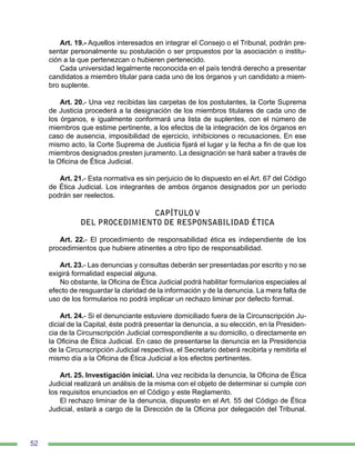 52
Art. 19.- Aquellos interesados en integrar el Consejo o el Tribunal, podrán pre-
sentar personalmente su postulación o ser propuestos por la asociación o institu-
ción a la que pertenezcan o hubieren pertenecido.
Cada universidad legalmente reconocida en el país tendrá derecho a presentar
candidatos a miembro titular para cada uno de los órganos y un candidato a miem-
bro suplente.
Art. 20.- Una vez recibidas las carpetas de los postulantes, la Corte Suprema
de Justicia procederá a la designación de los miembros titulares de cada uno de
los órganos, e igualmente conformará una lista de suplentes, con el número de
miembros que estime pertinente, a los efectos de la integración de los órganos en
caso de ausencia, imposibilidad de ejercicio, inhibiciones o recusaciones. En ese
mismo acto, la Corte Suprema de Justicia fijará el lugar y la fecha a fin de que los
miembros designados presten juramento. La designación se hará saber a través de
la Oficina de Ética Judicial.
Art. 21.- Esta normativa es sin perjuicio de lo dispuesto en el Art. 67 del Código
de Ética Judicial. Los integrantes de ambos órganos designados por un período
podrán ser reelectos.
CAPÍTULO V
DEL PROCEDIMIENTO DE RESPONSABILIDAD ÉTICA
Art. 22.- El procedimiento de responsabilidad ética es independiente de los
procedimientos que hubiere atinentes a otro tipo de responsabilidad.
Art. 23.- Las denuncias y consultas deberán ser presentadas por escrito y no se
exigirá formalidad especial alguna.
No obstante, la Oficina de Ética Judicial podrá habilitar formularios especiales al
efecto de resguardar la claridad de la información y de la denuncia. La mera falta de
uso de los formularios no podrá implicar un rechazo liminar por defecto formal.
Art. 24.- Si el denunciante estuviere domiciliado fuera de la Circunscripción Ju-
dicial de la Capital, éste podrá presentar la denuncia, a su elección, en la Presiden-
cia de la Circunscripción Judicial correspondiente a su domicilio, o directamente en
la Oficina de Ética Judicial. En caso de presentarse la denuncia en la Presidencia
de la Circunscripción Judicial respectiva, el Secretario deberá recibirla y remitirla el
mismo día a la Oficina de Ética Judicial a los efectos pertinentes.
Art. 25. Investigación inicial. Una vez recibida la denuncia, la Oficina de Ética
Judicial realizará un análisis de la misma con el objeto de determinar si cumple con
los requisitos enunciados en el Código y este Reglamento.
El rechazo liminar de la denuncia, dispuesto en el Art. 55 del Código de Ética
Judicial, estará a cargo de la Dirección de la Oficina por delegación del Tribunal.
 