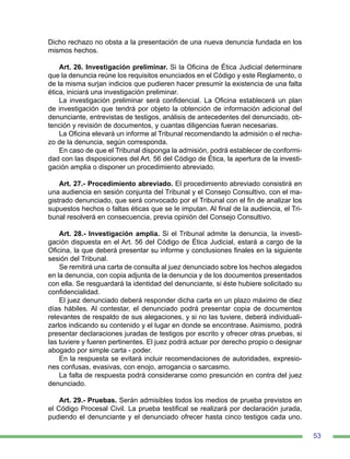 53
Dicho rechazo no obsta a la presentación de una nueva denuncia fundada en los
mismos hechos.
	
Art. 26. Investigación preliminar. Si la Oficina de Ética Judicial determinare
que la denuncia reúne los requisitos enunciados en el Código y este Reglamento, o
de la misma surjan indicios que pudieren hacer presumir la existencia de una falta
ética, iniciará una investigación preliminar.
La investigación preliminar será confidencial. La Oficina establecerá un plan
de investigación que tendrá por objeto la obtención de información adicional del
denunciante, entrevistas de testigos, análisis de antecedentes del denunciado, ob-
tención y revisión de documentos, y cuantas diligencias fueran necesarias.
La Oficina elevará un informe al Tribunal recomendando la admisión o el recha-
zo de la denuncia, según corresponda.
En caso de que el Tribunal disponga la admisión, podrá establecer de conformi-
dad con las disposiciones del Art. 56 del Código de Ética, la apertura de la investi-
gación amplia o disponer un procedimiento abreviado.
Art. 27.- Procedimiento abreviado. El procedimiento abreviado consistirá en
una audiencia en sesión conjunta del Tribunal y el Consejo Consultivo, con el ma-
gistrado denunciado, que será convocado por el Tribunal con el fin de analizar los
supuestos hechos o faltas éticas que se le imputan. Al final de la audiencia, el Tri-
bunal resolverá en consecuencia, previa opinión del Consejo Consultivo.
Art. 28.- Investigación amplia. Si el Tribunal admite la denuncia, la investi-
gación dispuesta en el Art. 56 del Código de Ética Judicial, estará a cargo de la
Oficina, la que deberá presentar su informe y conclusiones finales en la siguiente
sesión del Tribunal.
Se remitirá una carta de consulta al juez denunciado sobre los hechos alegados
en la denuncia, con copia adjunta de la denuncia y de los documentos presentados
con ella. Se resguardará la identidad del denunciante, si éste hubiere solicitado su
confidencialidad.
El juez denunciado deberá responder dicha carta en un plazo máximo de diez
días hábiles. Al contestar, el denunciado podrá presentar copia de documentos
relevantes de respaldo de sus alegaciones, y si no las tuviere, deberá individuali-
zarlos indicando su contenido y el lugar en donde se encontrase. Asimismo, podrá
presentar declaraciones juradas de testigos por escrito y ofrecer otras pruebas, si
las tuviere y fueren pertinentes. El juez podrá actuar por derecho propio o designar
abogado por simple carta - poder.
En la respuesta se evitará incluir recomendaciones de autoridades, expresio-
nes confusas, evasivas, con enojo, arrogancia o sarcasmo.
La falta de respuesta podrá considerarse como presunción en contra del juez
denunciado.
Art. 29.- Pruebas. Serán admisibles todos los medios de prueba previstos en
el Código Procesal Civil. La prueba testifical se realizará por declaración jurada,
pudiendo el denunciante y el denunciado ofrecer hasta cinco testigos cada uno.
 