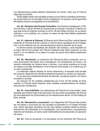 54
Las declaraciones juradas deberán presentarse por escrito, salvo que el Tribunal
disponga lo contrario.
Serán diligenciadas sólo aquellas pruebas que la Oficina considere pertinentes,
de conformidad con la naturaleza de la investigación, sin perjuicio de las garantías
del debido proceso consagradas en la Constitución.
Art. 30.- Dictamen del Consejo Consultivo. Concluida la investigación, la Ofi-
cina de Ética Judicial remitirá las actuaciones al Consejo Consultivo a efectos de
que éste emita el dictamen previsto en el Art. 58 del Código de Ética, en su sesión
ordinaria o, en su defecto, en un plazo no mayor de diez días hábiles posteriores
a la misma.
Art. 31.- Informe al Tribunal. El Director de la Oficina de Ética Judicial deberá
presentar al Tribunal de Ética Judicial un informe de los resultados de la investiga-
ción, con la indicación de sus recomendaciones sobre la decisión de la causa.
El informe estará acompañado del dictamen del Consejo y será estudiado en
el orden del día de la sesión del Tribunal, debiendo éste dictar resolución en esa
sesión o, en su defecto, en un plazo no mayor de quince días hábiles posteriores
a la misma.
Art. 32.- Resolución. La resolución del Tribunal de Ética contendrá: una su-
cinta enunciación del objeto de la investigación, los fundamentos de hecho y de
derecho redactados de manera breve y concisa, y una parte resolutiva en la que
se indique si se halla acreditada o no la infracción denunciada, y la medida que en
su caso corresponda.
La resolución deberá dictarse en forma impersonal y la decisión será tomada
por mayoría, debiendo los miembros disidentes expresar su opinión por separado.
En el caso de la medida de llamado de atención, se deberá aclarar si la misma
es pública o privada.
Sin perjuicio de las medidas establecidas por el Art. 62 del Código de Ética
Judicial, el Tribunal podrá disponer otras medidas complementarias de carácter
educacional o terapéutico.
Art. 33.- Irrecurribilidad. Las resoluciones del Tribunal son irrecurribles, salvo
aquellas que hicieran lugar a las denuncias, las que serán susceptibles del recurso
de reconsideración de conformidad con las disposiciones del Art. 63 del Código de
Ética Judicial.
Art. 34.- Recusación y excusación. Los integrantes del Tribunal sólo podrán
ser recusados o excusarse por las causales enumeradas en el Código Procesal
Civil, dentro del plazo perentorio de tres días hábiles contados desde la primera
intervención del interesado en la investigación. Las recusaciones y excusaciones
deberán ser fundadas; por tanto, serán inadmisibles las recusaciones sin expresión
de causa.
Art. 35.- Para la recusación o la excusación de los miembros del Tribunal se
 
