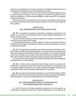 55
aplicará, en lo pertinente, las normas previstas en el Código Procesal Civil para la
recusación de los Ministros de la Corte Suprema de Justicia.
Al efecto, se integrará el Tribunal con los miembros suplentes designados por
la Corte Suprema de Justicia. Una vez agotado el número de suplentes para el
orden de sustitución, el Tribunal queda habilitado a dictar resolución con cualquier
número de miembros.
El tiempo que dure la tramitación de la recusación o excusación no será tenido
en cuenta a los efectos del cómputo del plazo previsto en el Art. 56 del Código de
Ética Judicial.
CAPÍTULO VI
DEL PROCEDIMIENTO DE CONSULTAS ÉTICAS
Art. 36.- Los pedidos de opiniones consultivas y dictámenes previstos en los
incisos 1) y 4) del Art. 40 del Código de Ética Judicial deberán presentarse en la
Oficina de Ética Judicial.
Una vez recibida la solicitud, el Director dispondrá el registro y la inclusión en el
orden del día de la sesión del Consejo.
Si considerase que tiene un carácter urgente, remitirá una copia de la misma al
Presidente del Consejo a los efectos de convocar a sesión extraordinaria si éste lo
considerase pertinente.
Art. 37.- El magistrado consultante, que prefiera mantener reservada su iden-
tidad, deberá solicitar previamente al Director, en sobre cerrado sin indicación ex-
terna de los datos personales del remitente, la asignación de un código de identifi-
cación de la consulta cuya vinculación sólo será conocida por el Director, debiendo
este último observar el deber de guardar secreto respecto a esta información.
La comunicación de la asignación del código de identificación deberá realizarse
personalmente y en sobre cerrado.
Art. 38.- La Oficina, bajo la supervisión del Consejo, tendrá a su cargo la sis-
tematización y publicación anual de las opiniones consultivas, los dictámenes que
no tuvieran carácter reservado o, en su caso, aquellos de carácter reservado cuya
publicación hubiera sido consentida o solicitada por el consultante.
Art. 39.- Sin perjuicio del dictamen dispuesto en el Art. 58 del Código de Ética
Judicial, el Tribunal o el Consejo podrá solicitar opiniones de expertos nacionales o
internacionales en caso de que justificadamente se considere necesario.
CAPÍTULO VII
DEL PROCEDIMIENTO PARA EL OTORGAMIENTO
DE RECONOCIMIENTOS ESPECIALES
Art. 40. El Tribunal y el Consejo otorgarán anualmente, en forma conjunta, un
reconocimiento especial al juez que se hubiera destacado por su testimonio de
 