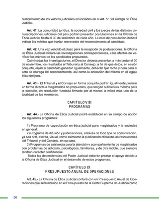 56
cumplimiento de los valores judiciales enunciados en el Art. 5° del Código de Ética
Judicial.
Art. 41. La comunidad jurídica, la sociedad civil y los jueces de las distintas cir-
cunscripciones judiciales del país podrán presentar postulaciones en la Oficina de
Ética Judicial hasta el 30 de setiembre de cada año. La nota de postulación deberá
indicar los méritos que harían merecedor del reconocimiento al candidato.
Art. 42. Una vez vencido el plazo para la recepción de postulaciones, la Oficina
de Ética Judicial iniciará las investigaciones correspondientes, a los efectos de ve-
rificar los méritos de los candidatos propuestos.
Culminadas las investigaciones, el Director deberá presentar, a más tardar el 30
de noviembre, los resultados al Tribunal y al Consejo, a fin de que éstos, en sesión
conjunta, elijan al candidato ganador. Igualmente, deberán fijar fecha y hora para el
acto de entrega del reconocimiento, así como la anotación del mismo en el legajo
ético del juez.
Art. 43.- El Tribunal y el Consejo en forma conjunta podrán igualmente premiar
en forma directa a magistrados no propuestos, que tengan suficientes méritos para
la decisión, en resolución fundada firmada por al menos la mitad más uno de la
totalidad de los miembros.
CAPITULO VIII
PROGRAMAS
Art. 44.- La Oficina de Ética Judicial podrá establecer en su campo de acción
los siguientes programas:
1) Programa de capacitación en ética judicial para magistrados y la sociedad
en general.
2) Programa de difusión y publicaciones, a través de todo tipo de comunicación,
ya sea oral, escrita, visual, como asimismo la publicación oficial de las resoluciones
del Tribunal y del Consejo, en su caso.
3) Programas de asistencia para la atención y acompañamiento de magistrados
con problemas de adicción, psicológicos, familiares, y de otra índole, que siempre
tendrán carácter confidencial.
Todas las dependencias del Poder Judicial deberán prestar el apoyo debido a
la Oficina de Ética Judicial en el desarrollo de estos programas.
CAPÍTULO IX
PRESUPUESTO ANUAL DE OPERACIONES
	
Art. 45.- La Oficina de Ética Judicial contará con un Presupuesto Anual de Ope-
raciones que será incluido en el Presupuesto de la Corte Suprema de Justicia como
 