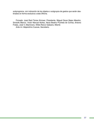 57
subprograma, con indicación de los objetos o subgrupos de gastos que serán des-
tinados en forma exclusiva a esta Oficina.
Firmado: José Raúl Torres Kirmser, Presidente. Miguel Oscar Bajac Albertini,
Sindulfo Blanco, Victor Manuel Núñez, Alicia Beatriz Pucheta de Correa, Antonio
Fretes, José V. Altamirano, Wildo Rienzí Galeano, Miemb
Ante mí: Alejandrino Cuevas, Secretario.
 