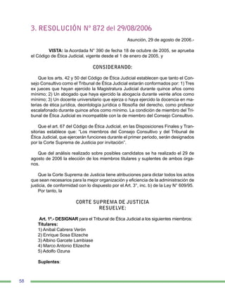 58
3. RESOLUCIÓN Nº 872 del 29/08/2006
Asunción, 29 de agosto de 2006.-
	 VISTA: la Acordada N° 390 de fecha 18 de octubre de 2005, se aprueba
el Código de Ética Judicial, vigente desde el 1 de enero de 2005, y
CONSIDERANDO:
Que los arts. 42 y 50 del Código de Ética Judicial establecen que tanto el Con-
sejo Consultivo como el Tribunal de Ética Judicial estarán conformados por: 1) Tres
ex jueces que hayan ejercido la Magistratura Judicial durante quince años como
mínimo; 2) Un abogado que haya ejercido la abogacía durante veinte años como
mínimo; 3) Un docente universitario que ejerza o haya ejercido la docencia en ma-
terias de ética jurídica, deontología jurídica o filosofía del derecho, como profesor
escalafonado durante quince años como mínimo. La condición de miembro del Tri-
bunal de Ética Judicial es incompatible con la de miembro del Consejo Consultivo.
Que el art. 67 del Código de Ética Judicial, en las Disposiciones Finales y Tran-
sitorias establece que: “Los miembros del Consejo Consultivo y del Tribunal de
Ética Judicial, que ejercerán funciones durante el primer periodo, serán designados
por la Corte Suprema de Justicia por invitación”.
Que del análisis realizado sobre posibles candidatos se ha realizado el 29 de
agosto de 2006 la elección de los miembros titulares y suplentes de ambos órga-
nos.
Que la Corte Suprema de Justicia tiene atribuciones para dictar todos los actos
que sean necesarios para la mejor organización y eficiencia de la administración de
justicia, de conformidad con lo dispuesto por el Art. 3°, inc. b) de la Ley N° 609/95.
Por tanto, la
CORTE SUPREMA DE JUSTICIA
RESUELVE:
Art. 1º.- DESIGNAR para el Tribunal de Ética Judicial a los siguientes miembros:
Titulares:
1) Anibal Cabrera Verón
2) Enrique Sosa Elizeche
3) Albino Garcete Lambiase
4) Marco Antonio Elizeche
5) Adolfo Ozuna
Suplentes:
 