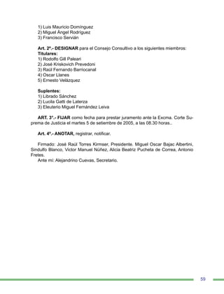 59
1) Luis Mauricio Domínguez
2) Miguel Ángel Rodríguez
3) Francisco Servián
Art. 2º.- DESIGNAR para el Consejo Consultivo a los siguientes miembros:
Titulares:
1) Rodolfo Gill Paleari
2) José Kriskovich Prevedoni
3) Raúl Fernando Barriocanal
4) Oscar Llanes
5) Ernesto Velázquez
Suplentes:
1) Librado Sánchez
2) Lucila Gatti de Laterza
3) Eleuterio Miguel Fernández Leiva
ART. 3°.- FIJAR como fecha para prestar juramento ante la Excma. Corte Su-
prema de Justicia el martes 5 de setiembre de 2005, a las 08.30 horas..
Art. 4º.- ANOTAR, registrar, notificar.
Firmado: José Raúl Torres Kirmser, Presidente. Miguel Oscar Bajac Albertini,
Sindulfo Blanco, Victor Manuel Núñez, Alicia Beatriz Pucheta de Correa, Antonio
Fretes.
Ante mí: Alejandrino Cuevas, Secretario.
 