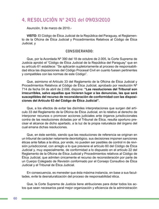 60
4. RESOLUCIÓN Nº 2431 del 09/03/2010
Asunción, 9 de marzo de 2010.-
VISTO: El Código de Ética Judicial de la República del Paraguay, el Reglamen-
to de la Oficina de Ética Judicial y Procedimientos Relativos al Código de Ética
Judicial, y
CONSIDERANDO:
Que, por la Acordada Nº 390 del 18 de octubre de 2.005, la Corte Suprema de
Justicia aprobó el “Código de Ética Judicial de la República del Paraguay” que en
su artículo 61 establece: “Se aplicarán supletoriamente al proceso de responsabili-
dad ética las disposiciones del Código Procesal Civil en cuanto fuesen pertinentes
y compatibles con las normas de este Código”.
Que, asimismo el Artículo 33 del Reglamento de la Oficina de Ética Judicial y
Procedimientos Relativos al Código de Ética Judicial, aprobado por resolución Nº
714 de fecha 04 de abril de 2.006, dispone: “Las resoluciones del Tribunal son
irrecurribles, salvo aquellas que hicieren lugar a las denuncias, las que será
susceptibles del recurso de reconsideración de conformidad con las disposi-
ciones del Artículo 63 del Código de Ética Judicial”.
Que, a los efectos de evitar las disímiles interpretaciones que surgen del artí-
culo 33 del Reglamento de la Oficina de Ética Judicial, en lo relativo al derecho de
interponer recursos o promover acciones judiciales ante órganos jurisdiccionales
contra de las resoluciones dictadas por el Tribunal de Ética, resulta oportuno pre-
cisar el alcance de dicho apartado, a la luz de la propia naturaleza del órgano del
cual emana dichas resoluciones.
Que, en éste sentido, siendo que las resoluciones de referencia se originan en
un tribunal de carácter netamente deontológico, sus decisiones imponen sanciones
éticas ante faltas a la ética, por ende, no pueden ser pasibles de control ni de revi-
sión jurisdiccional, con arreglo a lo que previene el artículo 60 del Código de Ética
Judicial y, muy especialmente, de conformidad a lo dispuesto en el artículo 22 del
Reglamento de la Oficina de Ética Judicial y Procedimientos relativos al Código de
Ética Judicial, que admiten únicamente el recurso de reconsideración por parte de
un Cuerpo Colegiado de Revisión conformado por el Consejo Consultivo de Ética
Judicial y el Tribunal de Ética Judicial.
En consecuencia, es menester que ésta máxima instancia, en base a sus facul-
tades, evite la desnaturalización del proceso de responsabilidad ética.
Que, la Corte Suprema de Justicia tiene atribuciones para dictar todos los ac-
tos que sean necesarios paral mejor organización y eficiencia de la administración
 