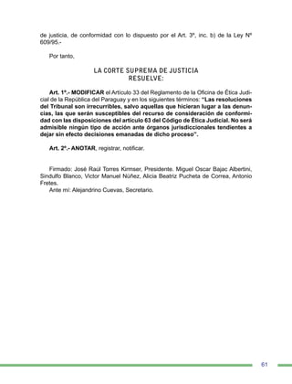 61
de justicia, de conformidad con lo dispuesto por el Art. 3º, inc. b) de la Ley Nº
609/95.-
Por tanto,
LA CORTE SUPREMA DE JUSTICIA
RESUELVE:
Art. 1º.- MODIFICAR el Artículo 33 del Reglamento de la Oficina de Ética Judi-
cial de la República del Paraguay y en los siguientes términos: “Las resoluciones
del Tribunal son irrecurribles, salvo aquellas que hicieran lugar a las denun-
cias, las que serán susceptibles del recurso de consideración de conformi-
dad con las disposiciones del artículo 63 del Código de Ética Judicial. No será
admisible ningún tipo de acción ante órganos jurisdiccionales tendientes a
dejar sin efecto decisiones emanadas de dicho proceso”.
Art. 2º.- ANOTAR, registrar, notificar.
Firmado: José Raúl Torres Kirmser, Presidente. Miguel Oscar Bajac Albertini,
Sindulfo Blanco, Victor Manuel Núñez, Alicia Beatriz Pucheta de Correa, Antonio
Fretes.
Ante mí: Alejandrino Cuevas, Secretario.
 