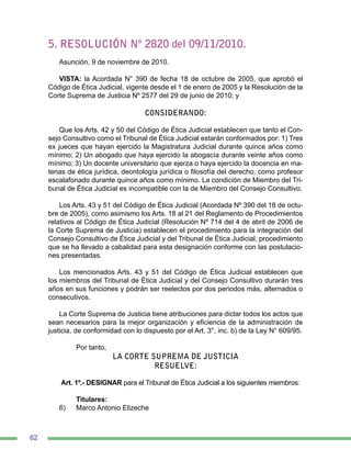 62
5. RESOLUCIÓN Nº 2820 del 09/11/2010.
Asunción, 9 de noviembre de 2010.
VISTA: la Acordada N° 390 de fecha 18 de octubre de 2005, que aprobó el
Código de Ética Judicial, vigente desde el 1 de enero de 2005 y la Resolución de la
Corte Suprema de Justicia Nº 2577 del 29 de junio de 2010; y
CONSIDERANDO:
Que los Arts. 42 y 50 del Código de Ética Judicial establecen que tanto el Con-
sejo Consultivo como el Tribunal de Ética Judicial estarán conformados por: 1) Tres
ex jueces que hayan ejercido la Magistratura Judicial durante quince años como
mínimo; 2) Un abogado que haya ejercido la abogacía durante veinte años como
mínimo; 3) Un docente universitario que ejerza o haya ejercido la docencia en ma-
terias de ética jurídica, deontología jurídica o filosofía del derecho, como profesor
escalafonado durante quince años como mínimo. La condición de Miembro del Tri-
bunal de Ética Judicial es incompatible con la de Miembro del Consejo Consultivo.
Los Arts. 43 y 51 del Código de Ética Judicial (Acordada Nº 390 del 18 de octu-
bre de 2005), como asimismo los Arts. 18 al 21 del Reglamento de Procedimientos
relativos al Código de Ética Judicial (Resolución Nº 714 del 4 de abril de 2006 de
la Corte Suprema de Justicia) establecen el procedimiento para la integración del
Consejo Consultivo de Ética Judicial y del Tribunal de Ética Judicial, procedimiento
que se ha llevado a cabalidad para esta designación conforme con las postulacio-
nes presentadas.
Los mencionados Arts. 43 y 51 del Código de Ética Judicial establecen que
los miembros del Tribunal de Ética Judicial y del Consejo Consultivo durarán tres
años en sus funciones y podrán ser reelectos por dos periodos más, alternados o
consecutivos.
La Corte Suprema de Justicia tiene atribuciones para dictar todos los actos que
sean necesarios para la mejor organización y eficiencia de la administración de
justicia, de conformidad con lo dispuesto por el Art. 3°, inc. b) de la Ley N° 609/95.
	
	 Por tanto,
LA CORTE SUPREMA DE JUSTICIA
RESUELVE:
Art. 1º.- DESIGNAR para el Tribunal de Ética Judicial a los siguientes miembros:
	
	 Titulares:
6)	 Marco Antonio Elizeche
 