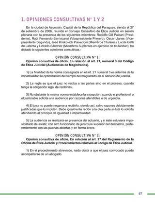 67
1. OPINIONES CONSULTIVAS N° 1 Y 2
En la ciudad de Asunción, Capital de la República del Paraguay, siendo el 27
de setiembre de 2006, reunido el Consejo Consultivo de Ética Judicial en sesión
plenaria con la presencia de los siguientes miembros: Rodolfo Gill Paleari (Presi-
dente), Raúl Fernando Barriocanal (Vicepresidente Primero), Oscar Llanes (Vice-
presidente Segundo), José Kriskovich Prevedoni (Miembros Titulares), Lucila Gatti
de Laterza y Librado Sánchez (Miembros Suplentes en ejercicio de titularidad), ha
dictado la siguientes opiniones consultivas.-
OPINIÓN CONSULTIVA N° 1:
Opinión consultiva de oficio. En relación al art. 21, numeral 3 del Código
de Ética Judicial (Audiencias de Magistrados).
1) La finalidad de la norma consagrada en el art. 21 numeral 3 es además de la
imparcialidad la optimización del tiempo del magistrado en el servicio de justicia.
2) La regla es que el juez no reciba a las partes sino en el proceso, cuando
tenga la obligación legal de recibirlas.
3) No obstante la misma norma establece la excepción, cuando el profesional o
el justiciable solicita una audiencia por razones atendibles o de urgencia.
4) El juez no puede negarse a recibirlo, siendo así, salvo razones debidamente
justificadas que lo impidan. Debe igualmente recibir a la otra parte si ésta lo solicita
atendiendo al principio de igualdad e imparcialidad.
5) La audiencia se realizará en presencia del actuario, y si éste estuviera impo-
sibilitado de asistir, con otro funcionario de jerarquía superior del despacho, prefe-
rentemente con las puertas abiertas y en forma breve.
OPINIÓN CONSULTIVA N° 2:
Opinión consultiva de oficio. En relación al art. 27 del Reglamento de la
Oficina de Ética Judicial y Procedimientos relativos al Código de Ética Judicial.
1) En el procedimiento abreviado, nada obsta a que el juez convocado pueda
acompañarse de un abogado.
 