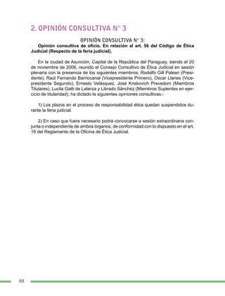 68
2. OPINIÓN CONSULTIVA N° 3
OPINIÓN CONSULTIVA N° 3:
Opinión consultiva de oficio. En relación al art. 56 del Código de Ética
Judicial (Respecto de la feria judicial).
En la ciudad de Asunción, Capital de la República del Paraguay, siendo el 20
de noviembre de 2006, reunido el Consejo Consultivo de Ética Judicial en sesión
plenaria con la presencia de los siguientes miembros: Rodolfo Gill Paleari (Presi-
dente), Raúl Fernando Barriocanal (Vicepresidente Primero), Oscar Llanes (Vice-
presidente Segundo), Ernesto Velásquez, José Kriskovich Prevedoni (Miembros
Titulares), Lucila Gatti de Laterza y Librado Sánchez (Miembros Suplentes en ejer-
cicio de titularidad), ha dictado la siguientes opiniones consultivas.-
1) Los plazos en el proceso de responsabilidad ética quedan suspendidos du-
rante la feria judicial.
2) En caso que fuera necesario podrá convocarse a sesión extraordinaria con-
junta o independiente de ambos órganos, de conformidad con lo dispuesto en el art.
16 del Reglamento de la Oficina de Ética Judicial.
 