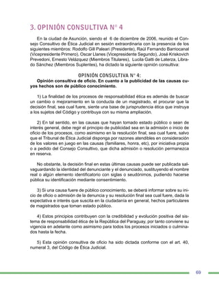 69
3. OPINIÓN CONSULTIVA N° 4
En la ciudad de Asunción, siendo el 6 de diciembre de 2006, reunido el Con-
sejo Consultivo de Ética Judicial en sesión extraordinaria con la presencia de los
siguientes miembros: Rodolfo Gill Paleari (Presidente), Raúl Fernando Barriocanal
(Vicepresidente Primero), Oscar Llanes (Vicepresidente Segundo), José Kriskovich
Prevedoni, Ernesto Velázquez (Miembros Titulares), Lucila Gatti de Laterza, Libra-
do Sánchez (Miembros Suplentes), ha dictado la siguiente opinión consultiva:
OPINIÓN CONSULTIVA N° 4:
Opinión consultiva de oficio. En cuanto a la publicidad de las causas cu-
yos hechos son de público conocimiento.
1) La finalidad de los procesos de responsabilidad ética es además de buscar
un cambio o mejoramiento en la conducta de un magistrado, el procurar que la
decisión final, sea cual fuere, siente una base de jurisprudencia ética que instruya
a los sujetos del Código y contribuya con su misma ampliación.
2) En tal sentido, en las causas que hayan tomado estado público o sean de
interés general, debe regir el principio de publicidad sea en la admisión o inicio de
oficio de los procesos, como asimismo en la resolución final, sea cual fuere, salvo
que el Tribunal de Ética Judicial disponga por razones atendibles en consideración
de los valores en juego en las causas (familiares, honra, etc), por iniciativa propia
o a pedido del Consejo Consultivo, que dicha admisión o resolución permanezca
en reserva.
No obstante, la decisión final en estas últimas causas puede ser publicada sal-
vaguardando la identidad del denunciante y el denunciado, sustituyendo el nombre
real o algún elemento identificatorio con siglas o seudónimos, pudiendo hacerse
pública su identificación mediante consentimiento.
3) Si una causa fuere de público conocimiento, se deberá informar sobre su ini-
cio de oficio o admisión de la denuncia y su resolución final sea cual fuere, dada la
expectativa e interés que suscita en la ciudadanía en general, hechos particulares
de magistrados que toman estado público.
4) Estos principios contribuyen con la credibilidad y evolución positiva del sis-
tema de responsabilidad ética de la República del Paraguay, por tanto conviene su
vigencia en adelante como asimismo para todos los procesos iniciados o culmina-
dos hasta la fecha.
5) Esta opinión consultiva de oficio ha sido dictada conforme con el art. 40,
numeral 3, del Código de Ética Judicial.
 