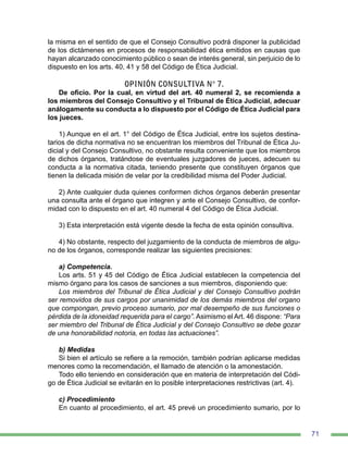 71
la misma en el sentido de que el Consejo Consultivo podrá disponer la publicidad
de los dictámenes en procesos de responsabilidad ética emitidos en causas que
hayan alcanzado conocimiento público o sean de interés general, sin perjuicio de lo
dispuesto en los arts. 40, 41 y 58 del Código de Ética Judicial.
OPINIÓN CONSULTIVA N° 7.
De oficio. Por la cual, en virtud del art. 40 numeral 2, se recomienda a
los miembros del Consejo Consultivo y el Tribunal de Ética Judicial, adecuar
análogamente su conducta a lo dispuesto por el Código de Ética Judicial para
los jueces.
1) Aunque en el art. 1° del Código de Ética Judicial, entre los sujetos destina-
tarios de dicha normativa no se encuentran los miembros del Tribunal de Ética Ju-
dicial y del Consejo Consultivo, no obstante resulta conveniente que los miembros
de dichos órganos, tratándose de eventuales juzgadores de jueces, adecuen su
conducta a la normativa citada, teniendo presente que constituyen órganos que
tienen la delicada misión de velar por la credibilidad misma del Poder Judicial.
2) Ante cualquier duda quienes conformen dichos órganos deberán presentar
una consulta ante el órgano que integren y ante el Consejo Consultivo, de confor-
midad con lo dispuesto en el art. 40 numeral 4 del Código de Ética Judicial.
3) Esta interpretación está vigente desde la fecha de esta opinión consultiva.
4) No obstante, respecto del juzgamiento de la conducta de miembros de algu-
no de los órganos, corresponde realizar las siguientes precisiones:
a) Competencia.
Los arts. 51 y 45 del Código de Ética Judicial establecen la competencia del
mismo órgano para los casos de sanciones a sus miembros, disponiendo que:
Los miembros del Tribunal de Ética Judicial y del Consejo Consultivo podrán
ser removidos de sus cargos por unanimidad de los demás miembros del organo
que compongan, previo proceso sumario, por mal desempeño de sus funciones o
pérdida de la idoneidad requerida para el cargo”. Asimismo el Art. 46 dispone: “Para
ser miembro del Tribunal de Ética Judicial y del Consejo Consultivo se debe gozar
de una honorabilidad notoria, en todas las actuaciones”.
b) Medidas
Si bien el artículo se refiere a la remoción, también podrían aplicarse medidas
menores como la recomendación, el llamado de atención o la amonestación.
Todo ello teniendo en consideración que en materia de interpretación del Códi-
go de Ética Judicial se evitarán en lo posible interpretaciones restrictivas (art. 4).
c) Procedimiento
En cuanto al procedimiento, el art. 45 prevé un procedimiento sumario, por lo
 