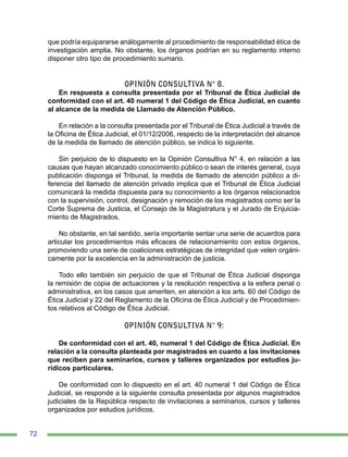 72
que podría equipararse análogamente al procedimiento de responsabilidad ética de
investigación amplia. No obstante, los órganos podrían en su reglamento interno
disponer otro tipo de procedimiento sumario.
OPINIÓN CONSULTIVA N° 8.
En respuesta a consulta presentada por el Tribunal de Ética Judicial de
conformidad con el art. 40 numeral 1 del Código de Ética Judicial, en cuanto
al alcance de la medida de Llamado de Atención Público.
En relación a la consulta presentada por el Tribunal de Ética Judicial a través de
la Oficina de Ética Judicial, el 01/12/2006, respecto de la interpretación del alcance
de la medida de llamado de atención público, se indica lo siguiente.
Sin perjuicio de lo dispuesto en la Opinión Consultiva N° 4, en relación a las
causas que hayan alcanzado conocimiento público o sean de interés general, cuya
publicación disponga el Tribunal, la medida de llamado de atención público a di-
ferencia del llamado de atención privado implica que el Tribunal de Ética Judicial
comunicará la medida dispuesta para su conocimiento a los órganos relacionados
con la supervisión, control, designación y remoción de los magistrados como ser la
Corte Suprema de Justicia, el Consejo de la Magistratura y el Jurado de Enjuicia-
miento de Magistrados.
No obstante, en tal sentido, sería importante sentar una serie de acuerdos para
articular los procedimientos más eficaces de relacionamiento con estos órganos,
promoviendo una serie de coaliciones estratégicas de integridad que velen orgáni-
camente por la excelencia en la administración de justicia.
Todo ello también sin perjuicio de que el Tribunal de Ética Judicial disponga
la remisión de copia de actuaciones y la resolución respectiva a la esfera penal o
administrativa, en los casos que ameriten, en atención a los arts. 60 del Código de
Ética Judicial y 22 del Reglamento de la Oficina de Ética Judicial y de Procedimien-
tos relativos al Código de Ética Judicial.
OPINIÓN CONSULTIVA N° 9:
De conformidad con el art. 40, numeral 1 del Código de Ética Judicial. En
relación a la consulta planteada por magistrados en cuanto a las invitaciones
que reciben para seminarios, cursos y talleres organizados por estudios ju-
rídicos particulares.
De conformidad con lo dispuesto en el art. 40 numeral 1 del Código de Ética
Judicial, se responde a la siguiente consulta presentada por algunos magistrados
judiciales de la República respecto de invitaciones a seminarios, cursos y talleres
organizados por estudios jurídicos.
 