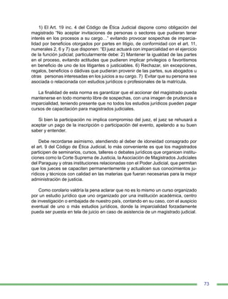 73
1) El Art. 19 inc. 4 del Código de Ética Judicial dispone como obligación del
magistrado “No aceptar invitaciones de personas o sectores que pudieran tener
interés en los procesos a su cargo…” evitando provocar sospechas de imparcia-
lidad por beneficios otorgados por partes en litigio, de conformidad con el art. 11,
numerales 2, 6 y 7) que disponen: “El juez actuará con imparcialidad en el ejercicio
de la función judicial; particularmente debe: 2) Mantener la igualdad de las partes
en el proceso, evitando actitudes que pudieren implicar privilegios o favoritismos
en beneficio de uno de los litigantes o justiciables. 6) Rechazar, sin excepciones,
regalos, beneficios o dádivas que pudieran provenir de las partes, sus abogados u
otras personas interesadas en los juicios a su cargo. 7) Evitar que su persona sea
asociada o relacionada con estudios jurídicos o profesionales de la matrícula.
La finalidad de esta norma es garantizar que el accionar del magistrado pueda
mantenerse en todo momento libre de sospechas, con una imagen de prudencia e
imparcialidad, teniendo presente que no todos los estudios jurídicos pueden pagar
cursos de capacitación para magistrados judiciales.
Si bien la participación no implica compromiso del juez, el juez se rehusará a
aceptar un pago de la inscripción o participación del evento, apelando a su buen
saber y entender.
Debe recordarse asimismo, atendiendo al deber de idoneidad consagrado por
el art. 9 del Código de Ética Judicial, lo más conveniente es que los magistrados
participen de seminarios, cursos, talleres o debates jurídicos que organicen institu-
ciones como la Corte Suprema de Justicia, la Asociación de Magistrados Judiciales
del Paraguay y otras instituciones relacionadas con el Poder Judicial, que permitan
que los jueces se capaciten permanentemente y actualicen sus conocimientos ju-
rídicos y técnicos con calidad en las materias que fueran necesarias para la mejor
administración de justicia.
Como corolario valdría la pena aclarar que no es lo mismo un curso organizado
por un estudio jurídico que uno organizado por una institución académica, centro
de investigación o embajada de nuestro país, contando en su caso, con el auspicio
eventual de uno o más estudios jurídicos, donde la imparcialidad forzadamente
pueda ser puesta en tela de juicio en caso de asistencia de un magistrado judicial.
 