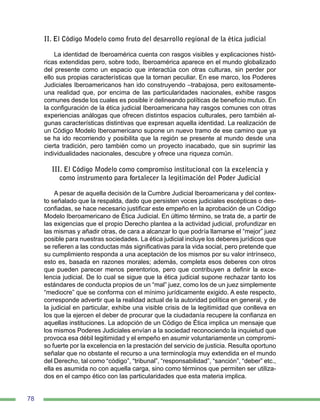 78
II. El Código Modelo como fruto del desarrollo regional de la ética judicial
La identidad de Iberoamérica cuenta con rasgos visibles y explicaciones histó-
ricas extendidas pero, sobre todo, Iberoamérica aparece en el mundo globalizado
del presente como un espacio que interactúa con otras culturas, sin perder por
ello sus propias características que la tornan peculiar. En ese marco, los Poderes
Judiciales Iberoamericanos han ido construyendo –trabajosa, pero exitosamente-
una realidad que, por encima de las particularidades nacionales, exhibe rasgos
comunes desde los cuales es posible ir delineando políticas de beneficio mutuo. En
la configuración de la ética judicial Iberoamericana hay rasgos comunes con otras
experiencias análogas que ofrecen distintos espacios culturales, pero también al-
gunas características distintivas que expresan aquella identidad. La realización de
un Código Modelo Iberoamericano supone un nuevo tramo de ese camino que ya
se ha ido recorriendo y posibilita que la región se presente al mundo desde una
cierta tradición, pero también como un proyecto inacabado, que sin suprimir las
individualidades nacionales, descubre y ofrece una riqueza común.
III. El Código Modelo como compromiso institucional con la excelencia y
como instrumento para fortalecer la legitimación del Poder Judicial
A pesar de aquella decisión de la Cumbre Judicial Iberoamericana y del contex-
to señalado que la respalda, dado que persisten voces judiciales escépticas o des-
confiadas, se hace necesario justificar este empeño en la aprobación de un Código
Modelo Iberoamericano de Ética Judicial. En último término, se trata de, a partir de
las exigencias que el propio Derecho plantea a la actividad judicial, profundizar en
las mismas y añadir otras, de cara a alcanzar lo que podría llamarse el “mejor” juez
posible para nuestras sociedades. La ética judicial incluye los deberes jurídicos que
se refieren a las conductas más significativas para la vida social, pero pretende que
su cumplimiento responda a una aceptación de los mismos por su valor intrínseco,
esto es, basada en razones morales; además, completa esos deberes con otros
que pueden parecer menos perentorios, pero que contribuyen a definir la exce-
lencia judicial. De lo cual se sigue que la ética judicial supone rechazar tanto los
estándares de conducta propios de un “mal” juez, como los de un juez simplemente
“mediocre” que se conforma con el mínimo jurídicamente exigido. A este respecto,
corresponde advertir que la realidad actual de la autoridad política en general, y de
la judicial en particular, exhibe una visible crisis de la legitimidad que conlleva en
los que la ejercen el deber de procurar que la ciudadanía recupere la confianza en
aquellas instituciones. La adopción de un Código de Ética implica un mensaje que
los mismos Poderes Judiciales envían a la sociedad reconociendo la inquietud que
provoca esa débil legitimidad y el empeño en asumir voluntariamente un compromi-
so fuerte por la excelencia en la prestación del servicio de justicia. Resulta oportuno
señalar que no obstante el recurso a una terminología muy extendida en el mundo
del Derecho, tal como “código”, “tribunal”, “responsabilidad”, “sanción”, “deber” etc.,
ella es asumida no con aquella carga, sino como términos que permiten ser utiliza-
dos en el campo ético con las particularidades que esta materia implica.
 