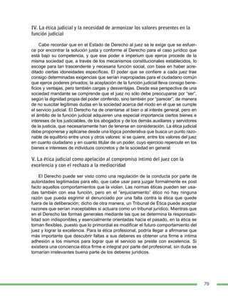 79
IV. La ética judicial y la necesidad de armonizar los valores presentes en la
función judicial
Cabe recordar que en el Estado de Derecho al juez se le exige que se esfuer-
ce por encontrar la solución justa y conforme al Derecho para el caso jurídico que
está bajo su competencia, y que ese poder e imperium que ejerce procede de la
misma sociedad que, a través de los mecanismos constitucionales establecidos, lo
escoge para tan trascendente y necesaria función social, con base en haber acre-
ditado ciertas idoneidades específicas. El poder que se confiere a cada juez trae
consigo determinadas exigencias que serían inapropiadas para el ciudadano común
que ejerce poderes privados; la aceptación de la función judicial lleva consigo bene-
ficios y ventajas, pero también cargas y desventajas. Desde esa perspectiva de una
sociedad mandante se comprende que el juez no sólo debe preocuparse por “ser”,
según la dignidad propia del poder conferido, sino también por “parecer”, de manera
de no suscitar legítimas dudas en la sociedad acerca del modo en el que se cumple
el servicio judicial. El Derecho ha de orientarse al bien o al interés general, pero en
el ámbito de la función judicial adquieren una especial importancia ciertos bienes e
intereses de los justiciables, de los abogados y de los demás auxiliares y servidores
de la justicia, que necesariamente han de tenerse en consideración. La ética judicial
debe proponerse y aplicarse desde una lógica ponderativa que busca un punto razo-
nable de equilibrio entre unos y otros valores: si se quiere, entre los valores del juez
en cuanto ciudadano y en cuanto titular de un poder, cuyo ejercicio repercute en los
bienes e intereses de individuos concretos y de la sociedad en general.
V. La ética judicial como apelación al compromiso íntimo del juez con la
excelencia y con el rechazo a la mediocridad
El Derecho puede ser visto como una regulación de la conducta por parte de
autoridades legitimadas para ello, que cabe usar para juzgar formalmente ex post
facto aquellos comportamientos que la violan. Las normas éticas pueden ser usa-
das también con esa función, pero en el “enjuiciamiento” ético no hay ninguna
razón que pueda esgrimir el denunciado por una falta contra la ética que quede
fuera de la deliberación; dicho de otra manera, un Tribunal de Ética puede aceptar
razones que serían inaceptables si actuara como un tribunal jurídico. Mientras que
en el Derecho las formas generales mediante las que se determina la responsabi-
lidad son indisponibles y esencialmente orientadas hacia el pasado, en la ética se
tornan flexibles, puesto que lo primordial es modificar el futuro comportamiento del
juez y lograr la excelencia. Para la ética profesional, podría llegar a afirmarse que
más importante que descubrir faltas a sus deberes es obtener una firme e íntima
adhesión a los mismos para lograr que el servicio se preste con excelencia. Si
existiera una conciencia ética firme e integral por parte del profesional, sin duda se
tornarían irrelevantes buena parte de los deberes jurídicos.
 