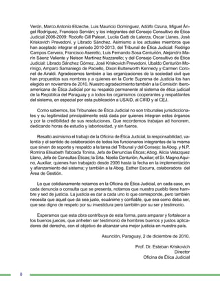 8
Verón, Marco Antonio Elizeche, Luis Mauricio Domínguez, Adolfo Ozuna, Miguel Án-
gel Rodríguez, Francisco Servián; y los integrantes del Consejo Consultivo de Ética
Judicial 2006-2009: Rodolfo Gill Paleari, Lucila Gatti de Laterza, Oscar Llanes, José
Kriskovich Prevedoni, y Librado Sánchez. Asimismo a los actuales miembros que
han aceptado integrar el periodo 2010-2013, del Tribunal de Ética Judicial: Rodrigo
Campos Cervera, Francisco Aseretto, Luis Fernando Sosa Centurión, Alejandro Ma-
rín Sáenz Valiente y Nelson Martínez Nuzzarello; y del Consejo Consultivo de Ética
Judicial: Librado Sánchez Gómez, José Kriskovich Prevedoni, Ubaldo Centurión Mo-
rínigo, Amparo Samaniego de Paciello, Dixon Butterworth Kennedy y Carmen Coro-
nel de Airaldi. Agradecemos también a las organizaciones de la sociedad civil que
han propuestos sus nombres y a quienes en la Corte Suprema de Justicia los han
elegido en noviembre de 2010. Nuestro agradecimiento también a la Comisión Ibero-
americana de Ética Judicial por su respaldo permanente al sistema de ética judicial
de la República del Paraguay y a todos los organismos cooperantes y respaldantes
del sistema, en especial por esta publicación a USAID, al CIRD y al CEJ.
Como sabemos, los Tribunales de Ética Judicial no son tribunales jurisdicciona-
les y su legitimidad principalmente está dada por quienes integran estos órganos
y por la credibilidad de sus resoluciones. Que recordemos trabajan ad honorem,
dedicando horas de estudio y laboriosidad, y sin fueros.
Resalto asimismo el trabajo de la Oficina de Ética Judicial, la responsabilidad, va-
lentía y el sentido de colaboración de todos los funcionarios integrantes de la misma
que sirven de soporte y respaldo a la tarea del Tribunal y del Consejo: la Abog. y N.P.
Romina Elisabeth Taboada Tonina, Jefa de Denuncias Éticas; Abog. Alicia Velazquez
Llano, Jefa de Consultas Éticas; la Srta. Noelia Centurión, Auxiliar; el Sr. Magno Aqui-
no, Auxiliar, quienes han trabajado desde 2006 hasta la fecha en la implementación
y afianzamiento del sistema; y también a la Abog. Esther Escurra, colaboradora del
Área de Gestión.
Lo que cotidianamente notamos en la Oficina de Ética Judicial, en cada caso, en
cada denuncia o consulta que se presenta, notamos que nuestro pueblo tiene ham-
bre y sed de justicia. La justicia es dar a cada uno lo que corresponde, pero también
necesita que aquel que da sea justo, ecuánime y confiable, que sea como deba ser,
que sea digno de respeto por su investidura pero también por su ser y testimonio.
Esperamos que esta obra contribuya de esta forma, para amparar y fortalecer a
los buenos jueces, que anhelen ser testimonio de hombres buenos y justos aplica-
dores del derecho, con el objetivo de alcanzar una mejor justicia en nuestro país.
Asunción, Paraguay, 2 de diciembre de 2010.
Prof. Dr. Esteban Kriskovich
Director
Oficina de Ética Judicial
 