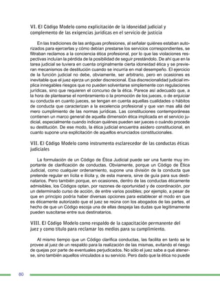 80
VI. El Código Modelo como explicitación de la idoneidad judicial y
complemento de las exigencias jurídicas en el servicio de justicia
En las tradiciones de las antiguas profesiones, al señalar quiénes estaban auto-
rizados para ejercerlas y cómo debían prestarse los servicios correspondientes, se
filtraban reclamos a la conciencia ética profesional, por lo que las violaciones res-
pectivas incluían la pérdida de la posibilidad de seguir prestándolo. De ahí que en la
tarea judicial se tuviera en cuenta originalmente cierta idoneidad ética y se previe-
ran mecanismos de destitución cuando se incurría en mal desempeño. El ejercicio
de la función judicial no debe, obviamente, ser arbitrario, pero en ocasiones es
inevitable que el juez ejerza un poder discrecional. Esa discrecionalidad judicial im-
plica innegables riesgos que no pueden solventarse simplemente con regulaciones
jurídicas, sino que requieren el concurso de la ética. Parece así adecuado que, a
la hora de plantearse el nombramiento o la promoción de los jueces, o de enjuiciar
su conducta en cuanto jueces, se tengan en cuenta aquellas cualidades o hábitos
de conducta que caracterizan a la excelencia profesional y que van mas allá del
mero cumplimiento de las normas jurídicas. Las constituciones contemporáneas
contienen un marco general de aquella dimensión ética implicada en el servicio ju-
dicial, especialmente cuando indican quiénes pueden ser jueces o cuándo procede
su destitución. De ese modo, la ética judicial encuentra asidero constitucional, en
cuanto supone una explicitación de aquellos enunciados constitucionales.
VII. El Código Modelo como instrumento esclarecedor de las conductas éticas
judiciales
La formulación de un Código de Ética Judicial puede ser una fuente muy im-
portante de clarificación de conductas. Obviamente, porque un Código de Ética
Judicial, como cualquier ordenamiento, supone una división de la conducta que
pretende regular en lícita e ilícita y, de esta manera, sirve de guía para sus desti-
natarios. Pero también porque, en ocasiones, dentro de las conductas éticamente
admisibles, los Códigos optan, por razones de oportunidad y de coordinación, por
un determinado curso de acción, de entre varios posibles; por ejemplo, a pesar de
que en principio podría haber diversas opciones para establecer el modo en que
es éticamente autorizado que el juez se reúna con los abogados de las partes, el
hecho de que un Código escoja una de ellas despeja las dudas que legítimamente
pueden suscitarse entre sus destinatarios.
VIII. El Código Modelo como respaldo de la capacitación permanente del
juez y como título para reclamar los medios para su cumplimiento.
Al mismo tiempo que un Código clarifica conductas, las facilita en tanto se le
provee al juez de un respaldo para la realización de las mismas, evitando el riesgo
de quejas por parte de eventuales perjudicados. No sólo el juez sabe a qué atener-
se, sino también aquellos vinculados a su servicio. Pero dado que la ética no puede
 