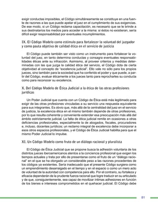81
exigir conductas imposibles, el Código simultáneamente se constituye en una fuen-
te de razones a las que puede apelar el juez en el cumplimiento de sus exigencias.
De ese modo, si un Código reclama capacitación, es necesario que se le brinde a
sus destinatarios los medios para acceder a la misma: si éstos no existieran, sería
difícil exigir responsabilidad por eventuales incumplimientos.
IX. El Código Modelo como estímulo para fortalecer la voluntad del juzgador
y como pauta objetiva de calidad ética en el servicio de justicia
El Código puede también ser visto como un instrumento para fortalecer la vo-
luntad del juez, en tanto determina conductas y consagra eventuales responsabi-
lidades éticas ante su infracción. Asimismo, al proveer criterios y medidas deter-
minadas con las que juzga la calidad ética del servicio, el Código dota de cierta
objetividad al concepto de “excelencia judicial”. Ello vale no sólo para los propios
jueces, sino también para la sociedad que ha conferido el poder y que puede, a par-
tir del Código, evaluar éticamente a los jueces tanto para reprocharles su conducta
como para reconocer su excelencia.
X. Del Código Modelo de Ética Judicial a la ética de las otras profesiones
jurídicas
Un Poder Judicial que cuenta con un Código de Ética está más legitimado para
exigir de las otras profesiones vinculadas a su servicio una respuesta equivalente
para sus integrantes. Es obvio que, más allá de la centralidad del juez en el servicio
de justicia, la excelencia ética en el mismo también depende de otras profesiones,
por lo que resulta coherente y conveniente extender esa preocupación más allá del
ámbito estrictamente judicial. La falta de ética judicial remite en ocasiones a otras
deficiencias profesionales, especialmente la de abogados, fiscales, procuradores
e, incluso, docentes jurídicos; un reclamo integral de excelencia debe incorporar a
esos otros espacios profesionales, y el Código de Ética Judicial habilita para que el
mismo Poder Judicial lo impulse.
XI. Un Código Modelo como fruto de un diálogo racional y pluralista
El Código de Ética Judicial que se propone busca la adhesión voluntaria de los
distintos jueces iberoamericanos atentos a la conciencia profesional que exigen los
tiempos actuales y trata por ello de presentarse como el fruto de un “diálogo racio-
nal” en el que se ha otorgado un considerable peso a las razones procedentes de
los códigos ya existentes. Sería inadecuado que el presente Código surgiera como
un emprendimiento desarraigado en el tiempo y en el espacio o como un mero acto
de voluntad de la autoridad con competencia para ello. Por el contrario, su fortaleza y
eficacia dependerán de la prudente fuerza racional que logre traducir en su articulado
y de que, consiguientemente, sea capaz de movilizar íntimas adhesiones en función
de los bienes e intereses comprometidos en el quehacer judicial. El Código debe
 